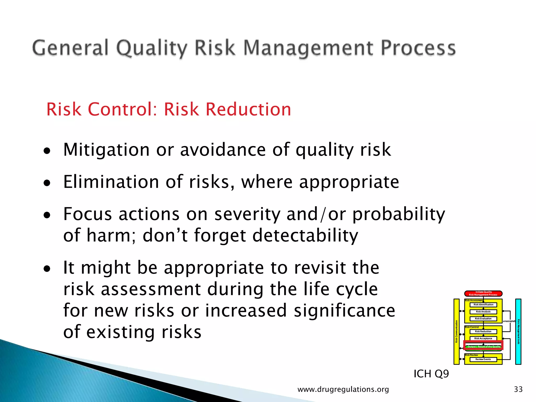 Risk Control: Risk Reduction

 Mitigation or avoidance of quality risk
 Elimination of risks, where appropriate
 Focus actions on severity and/or probability
 of harm; don’t forget detectability
 It might be appropriate to revisit the
 risk assessment during the life cycle                                                          Initiate Quality
                                                                                          Risk Management Process




 for new risks or increased significance
                                                                                       Risk Assessment
                                                                                              Risk Identification


                                                                                                Risk Analysis


                                                                                               Risk Evaluation




 of existing risks




                                                                                                                                         Risk Management tools
                                                                                                                          unacceptable




                                                                  Risk Communication
                                                                                       Risk Control
                                                                                               Risk Reduction


                                                                                               Risk Acceptance


                                                                                         Output / Result of the Quality
                                                                                          Risk Management Process

                                                                                       Risk Review
                                                                                                Review Events




                                                         ICH Q9
                               www.drugregulations.org                                                                            33
 