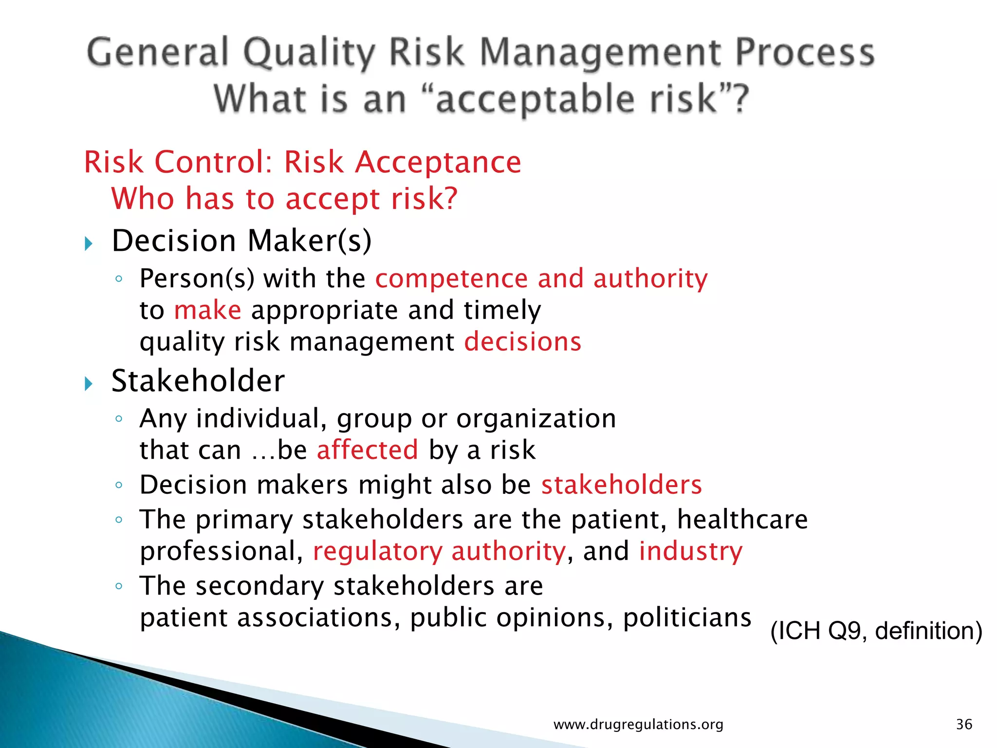 Risk Control: Risk Acceptance
  Who has to accept risk?
 Decision Maker(s)
    ◦ Person(s) with the competence and authority
      to make appropriate and timely
      quality risk management decisions
   Stakeholder
    ◦ Any individual, group or organization
      that can …be affected by a risk
    ◦ Decision makers might also be stakeholders
    ◦ The primary stakeholders are the patient, healthcare
      professional, regulatory authority, and industry
    ◦ The secondary stakeholders are
      patient associations, public opinions, politicians (ICH Q9, definition)


                                        www.drugregulations.org           36
 