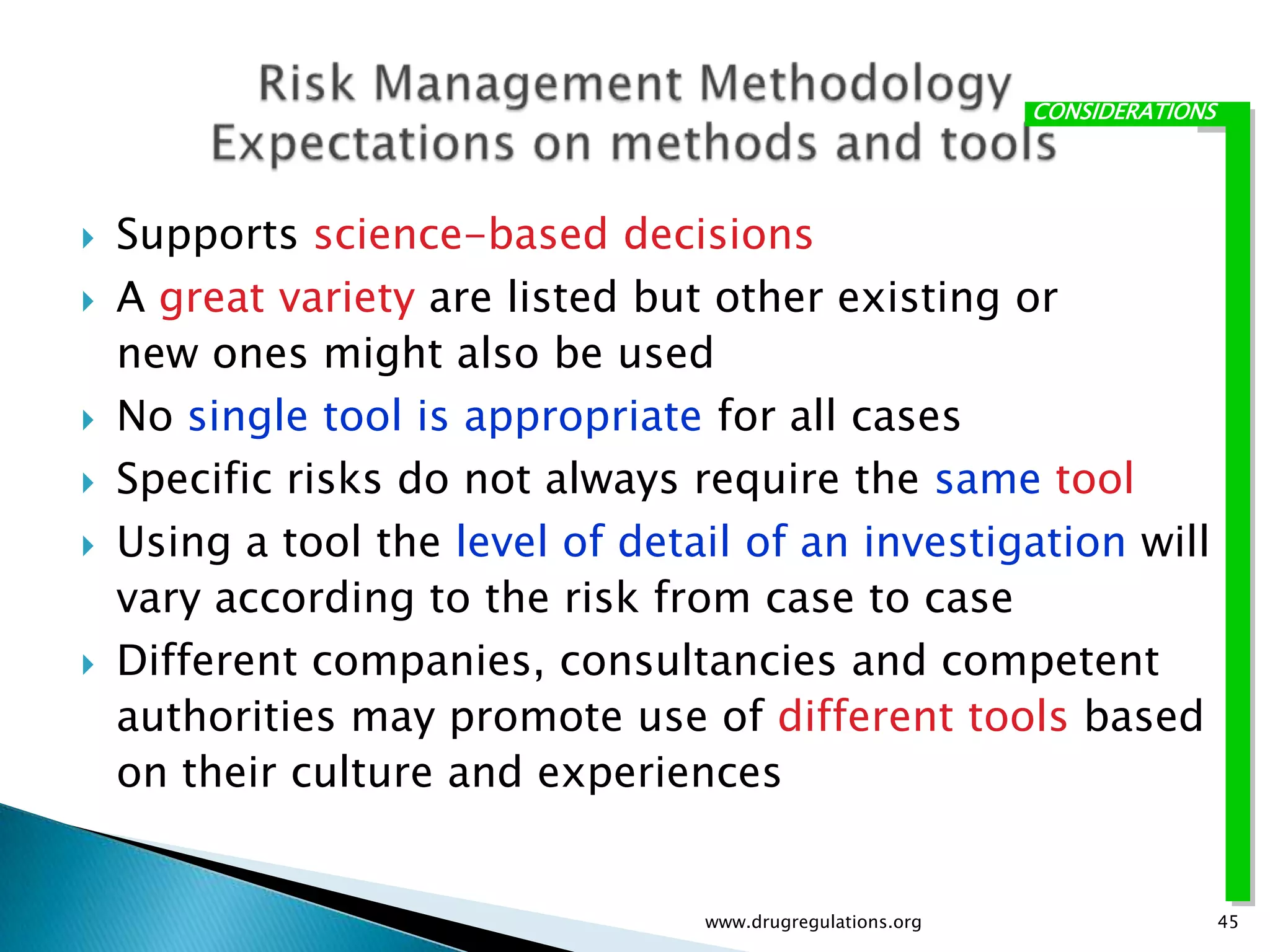 CONSIDERATIONS




   Supports science-based decisions
   A great variety are listed but other existing or
    new ones might also be used
   No single tool is appropriate for all cases
   Specific risks do not always require the same tool
   Using a tool the level of detail of an investigation will
    vary according to the risk from case to case
   Different companies, consultancies and competent
    authorities may promote use of different tools based
    on their culture and experiences


                                  www.drugregulations.org                    45
 