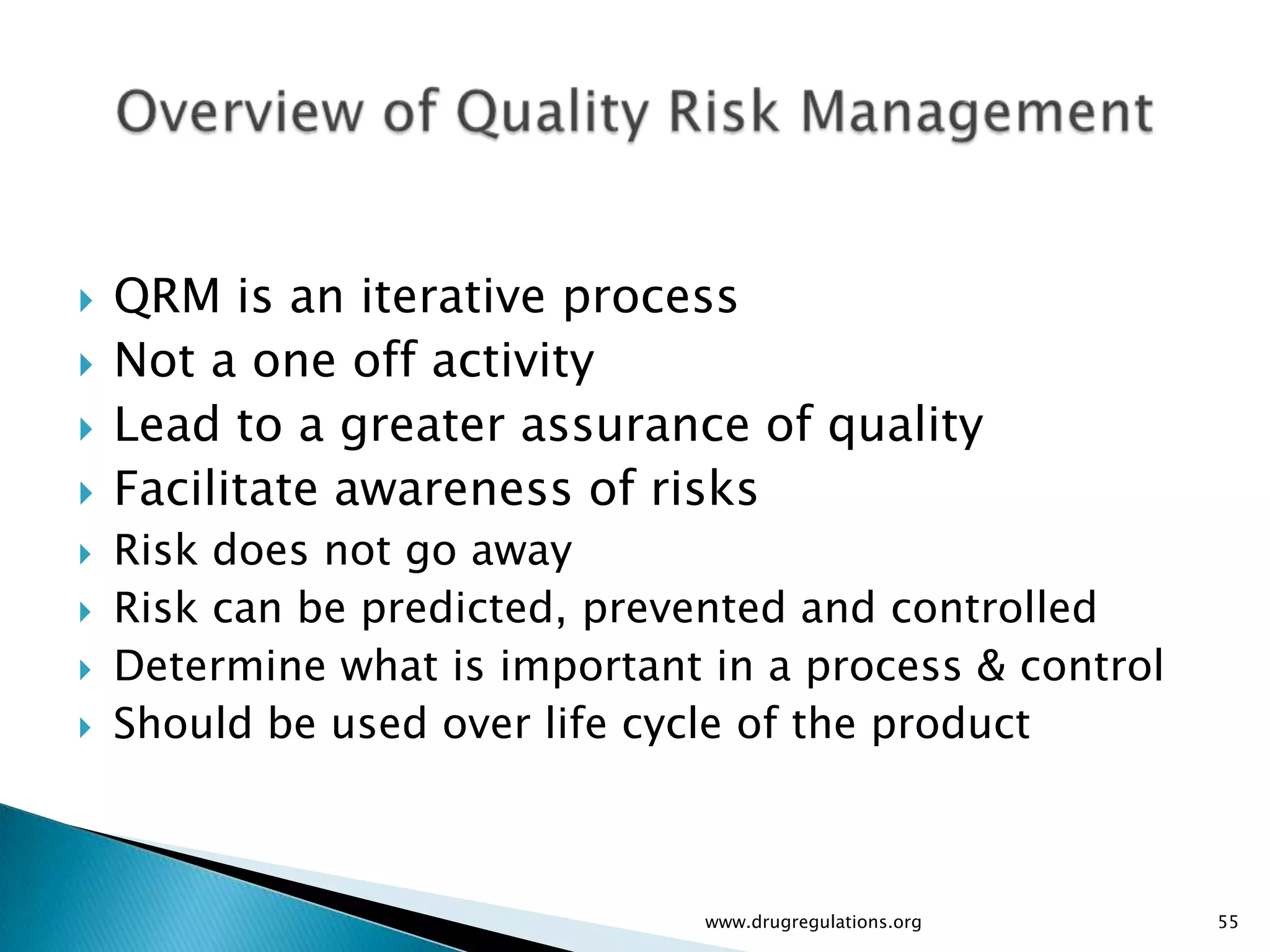    QRM is an iterative process
   Not a one off activity
   Lead to a greater assurance of quality
   Facilitate awareness of risks
   Risk does not go away
   Risk can be predicted, prevented and controlled
   Determine what is important in a process & control
   Should be used over life cycle of the product



                                www.drugregulations.org   55
 