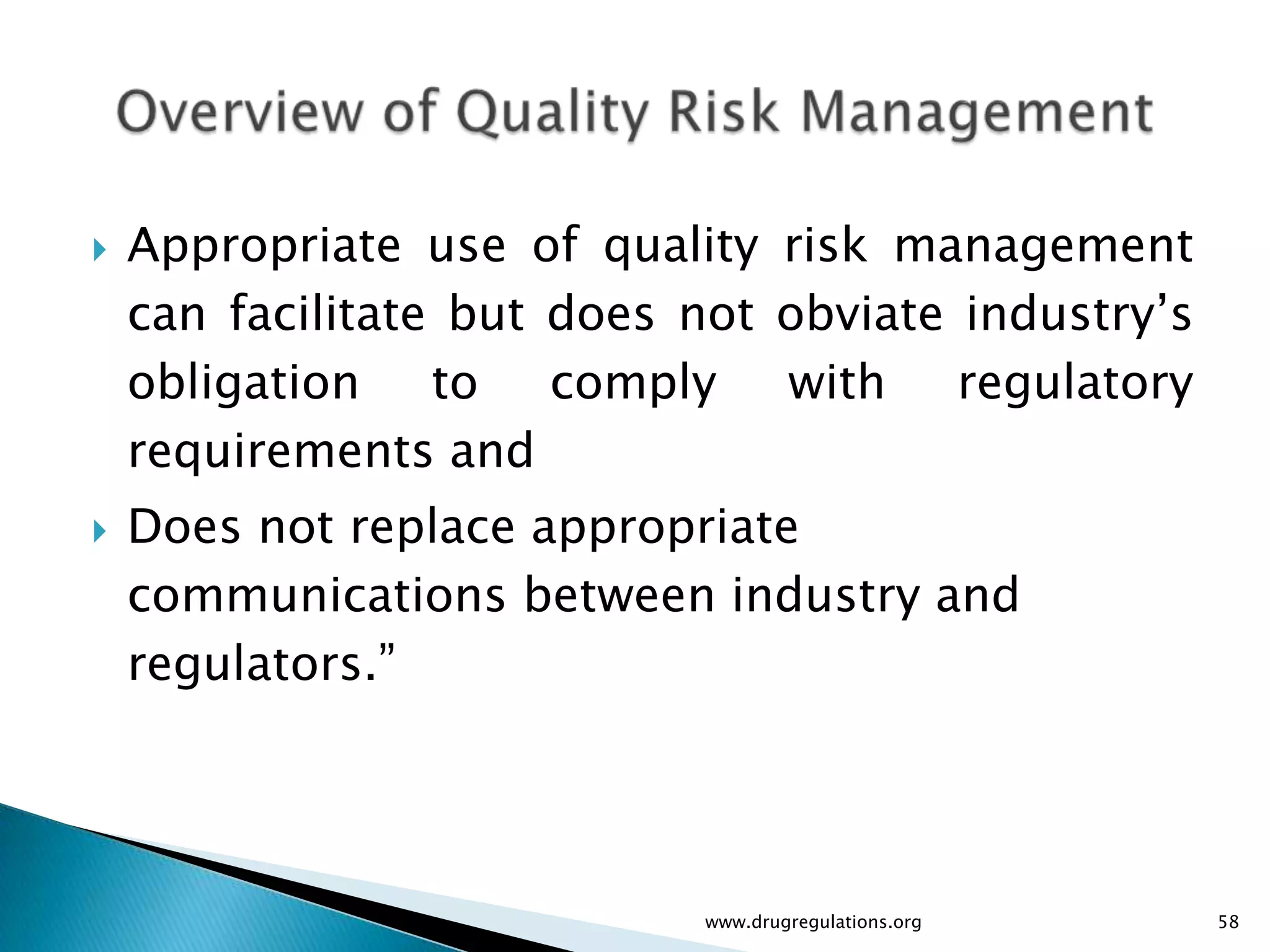    Appropriate use of quality risk management
    can facilitate but does not obviate industry’s
    obligation to comply        with regulatory
    requirements and
   Does not replace appropriate
    communications between industry and
    regulators.”




                            www.drugregulations.org   58
 