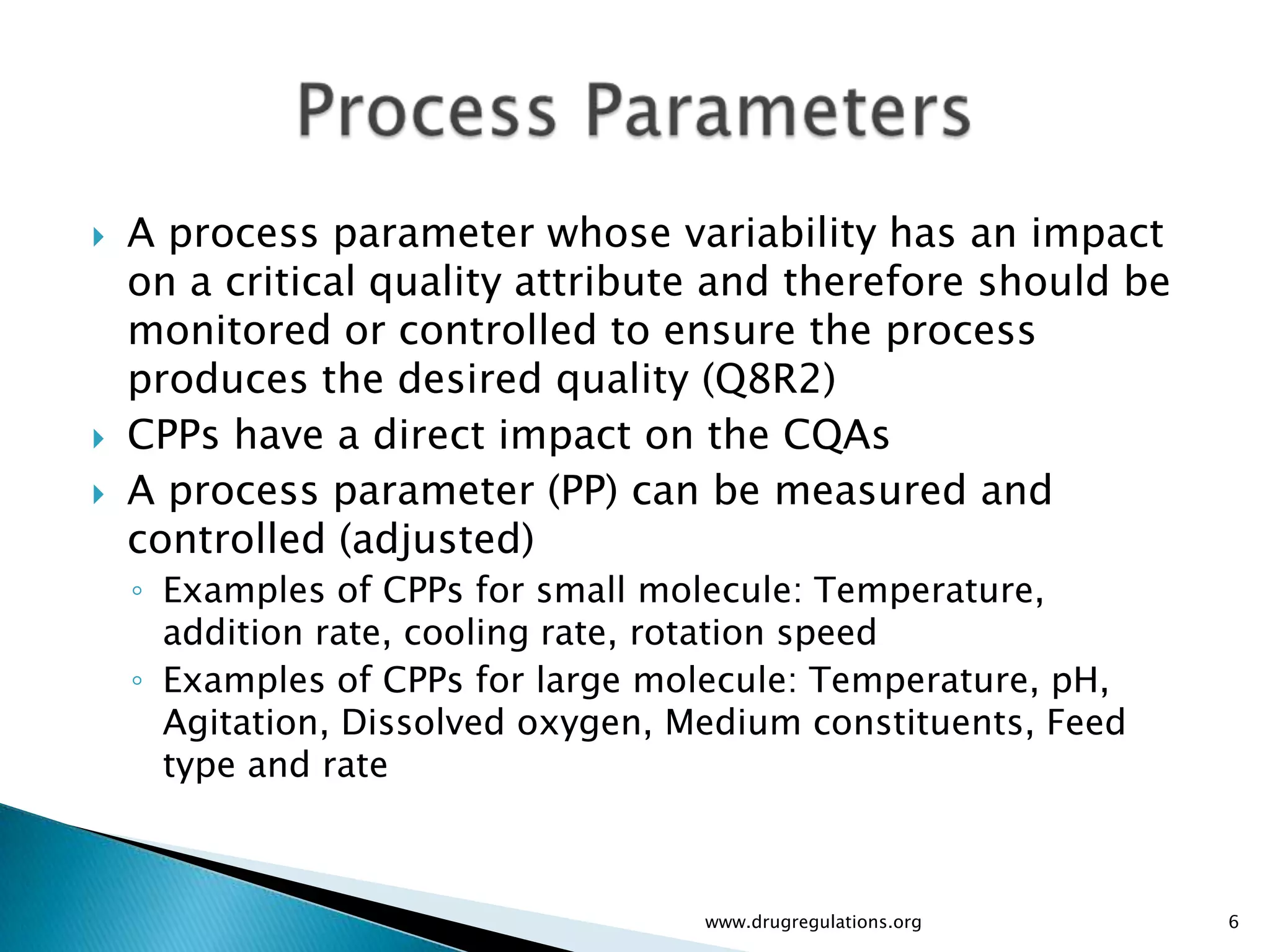   A process parameter whose variability has an impact
    on a critical quality attribute and therefore should be
    monitored or controlled to ensure the process
    produces the desired quality (Q8R2)
   CPPs have a direct impact on the CQAs
   A process parameter (PP) can be measured and
    controlled (adjusted)
    ◦ Examples of CPPs for small molecule: Temperature,
      addition rate, cooling rate, rotation speed
    ◦ Examples of CPPs for large molecule: Temperature, pH,
      Agitation, Dissolved oxygen, Medium constituents, Feed
      type and rate



                                    www.drugregulations.org    6
 
