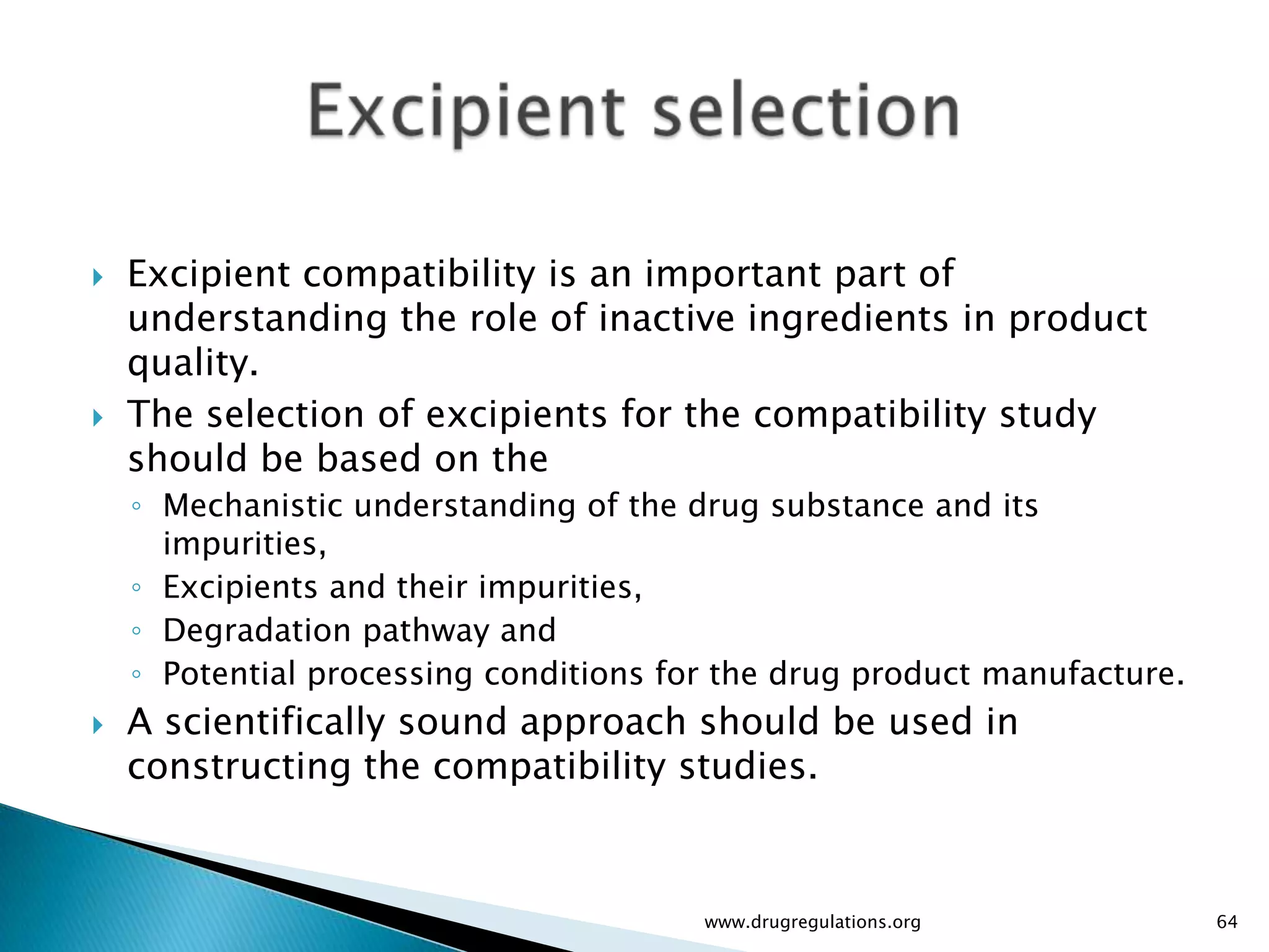    Excipient compatibility is an important part of
    understanding the role of inactive ingredients in product
    quality.
   The selection of excipients for the compatibility study
    should be based on the
    ◦ Mechanistic understanding of the drug substance and its
      impurities,
    ◦ Excipients and their impurities,
    ◦ Degradation pathway and
    ◦ Potential processing conditions for the drug product manufacture.
   A scientifically sound approach should be used in
    constructing the compatibility studies.



                                        www.drugregulations.org           64
 