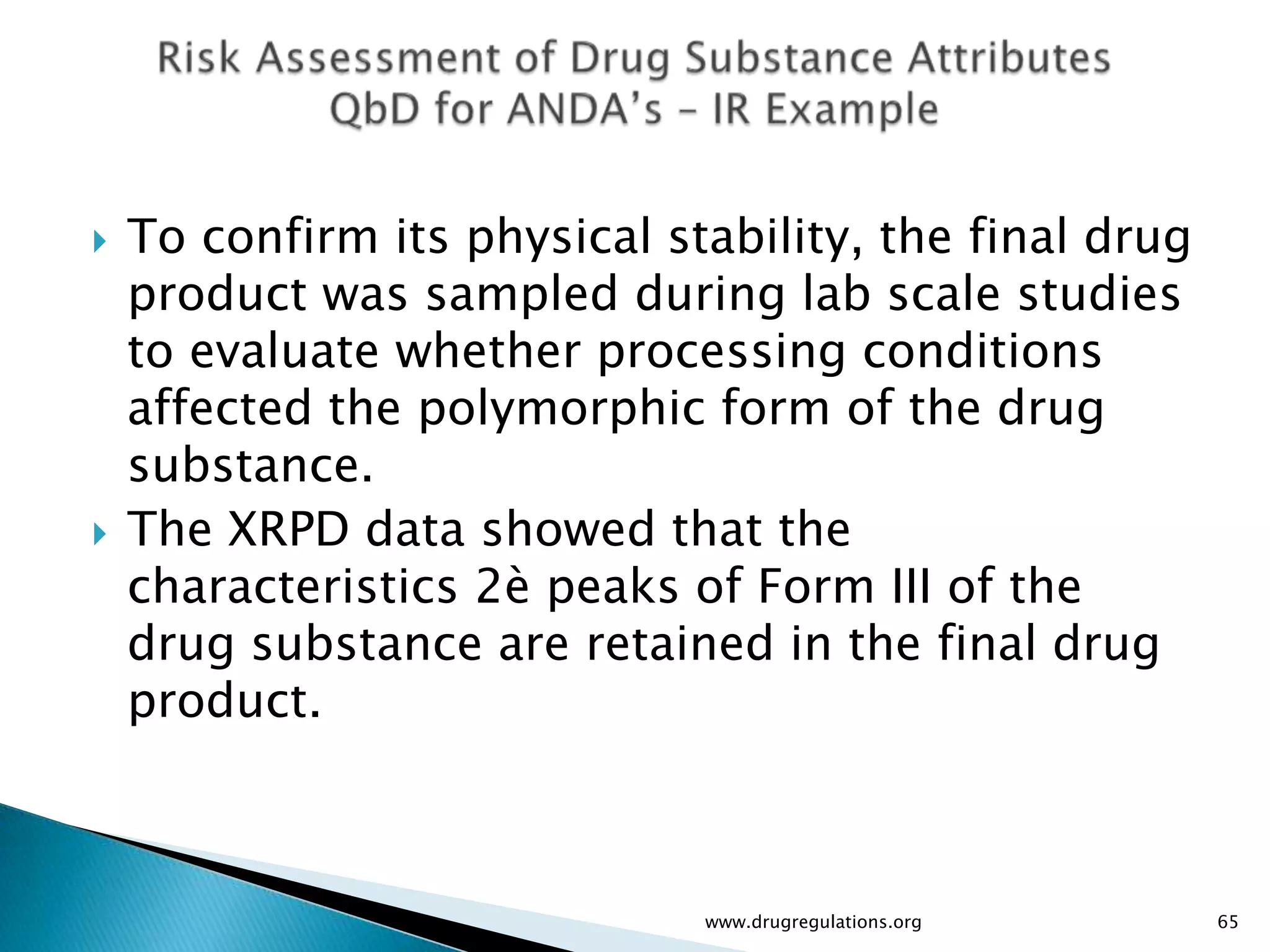    To confirm its physical stability, the final drug
    product was sampled during lab scale studies
    to evaluate whether processing conditions
    affected the polymorphic form of the drug
    substance.
   The XRPD data showed that the
    characteristics 2è peaks of Form III of the
    drug substance are retained in the final drug
    product.



                              www.drugregulations.org   65
 