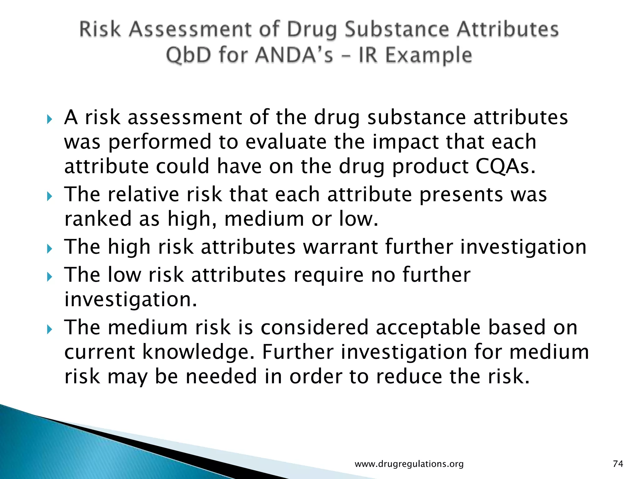   A risk assessment of the drug substance attributes
    was performed to evaluate the impact that each
    attribute could have on the drug product CQAs.
   The relative risk that each attribute presents was
    ranked as high, medium or low.
   The high risk attributes warrant further investigation
   The low risk attributes require no further
    investigation.
   The medium risk is considered acceptable based on
    current knowledge. Further investigation for medium
    risk may be needed in order to reduce the risk.



                                 www.drugregulations.org     74
 