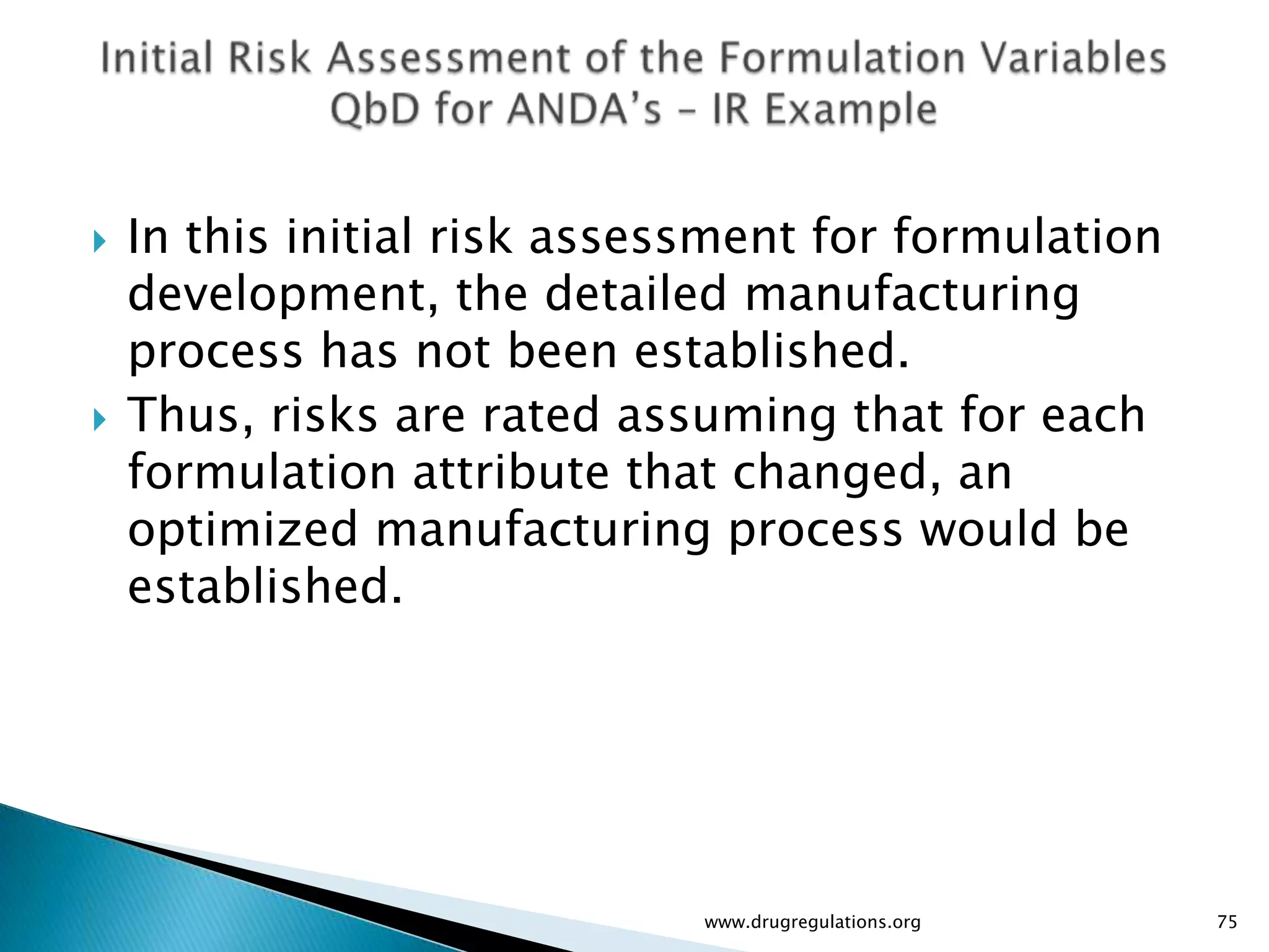    In this initial risk assessment for formulation
    development, the detailed manufacturing
    process has not been established.
   Thus, risks are rated assuming that for each
    formulation attribute that changed, an
    optimized manufacturing process would be
    established.




                              www.drugregulations.org   75
 