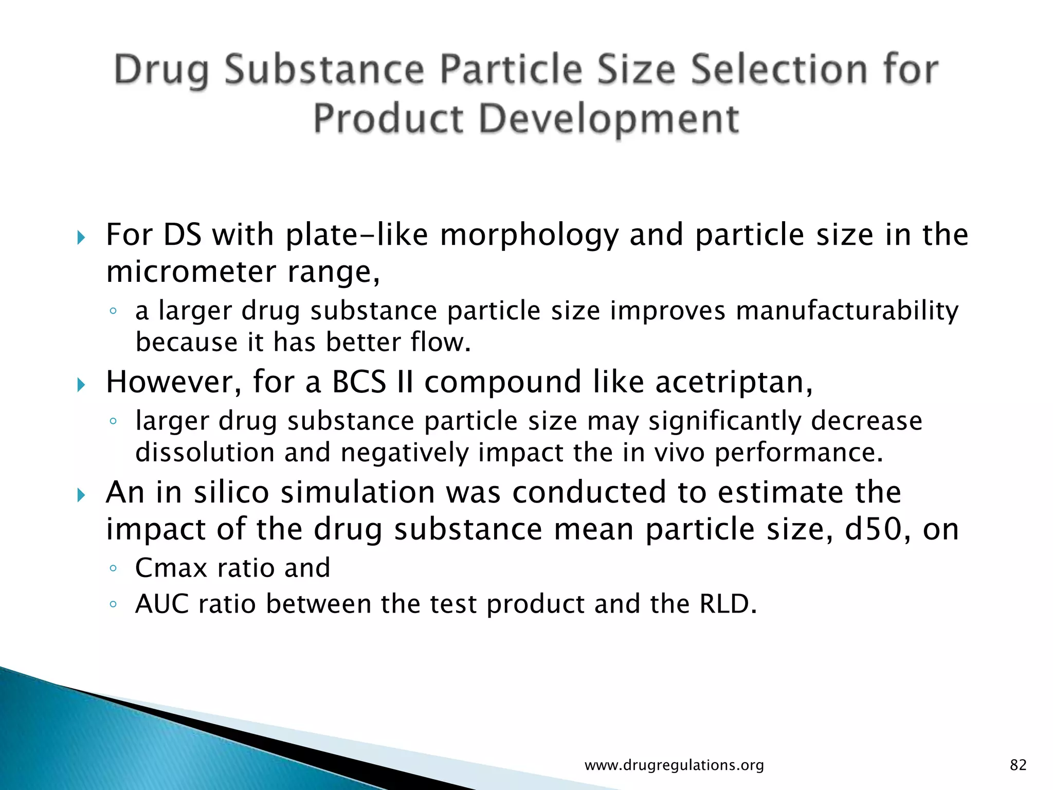    For DS with plate-like morphology and particle size in the
    micrometer range,
    ◦ a larger drug substance particle size improves manufacturability
      because it has better flow.
   However, for a BCS II compound like acetriptan,
    ◦ larger drug substance particle size may significantly decrease
      dissolution and negatively impact the in vivo performance.
   An in silico simulation was conducted to estimate the
    impact of the drug substance mean particle size, d50, on
    ◦ Cmax ratio and
    ◦ AUC ratio between the test product and the RLD.




                                         www.drugregulations.org         82
 