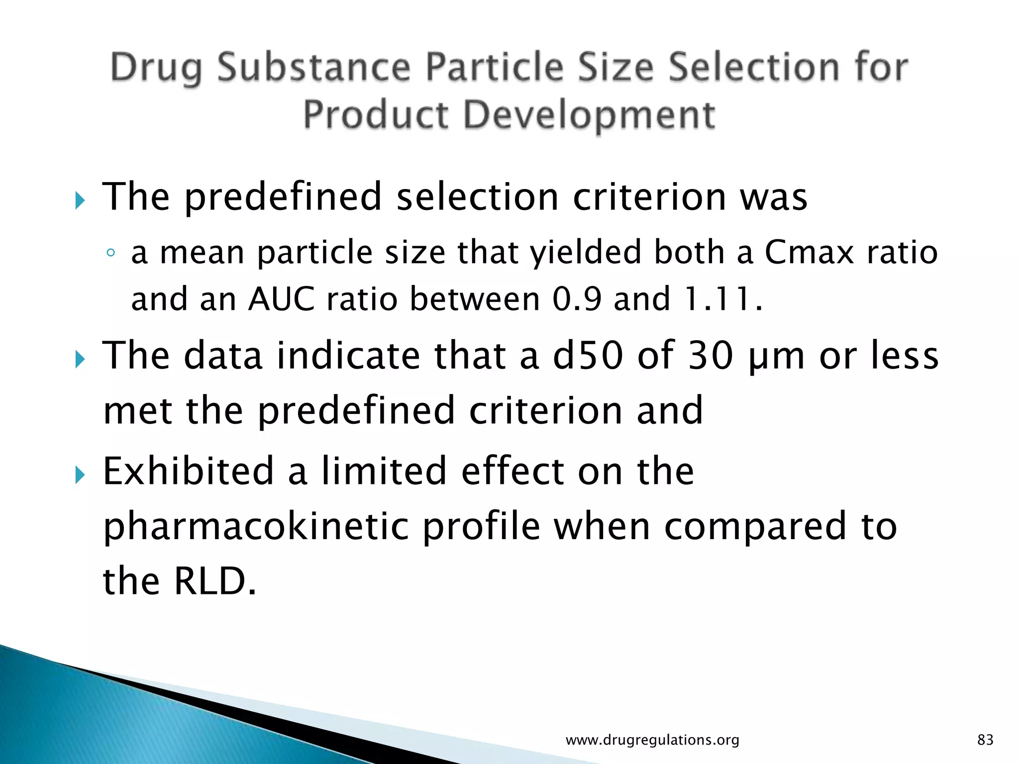    The predefined selection criterion was
    ◦ a mean particle size that yielded both a Cmax ratio
      and an AUC ratio between 0.9 and 1.11.
   The data indicate that a d50 of 30 µm or less
    met the predefined criterion and
   Exhibited a limited effect on the
    pharmacokinetic profile when compared to
    the RLD.


                                 www.drugregulations.org    83
 