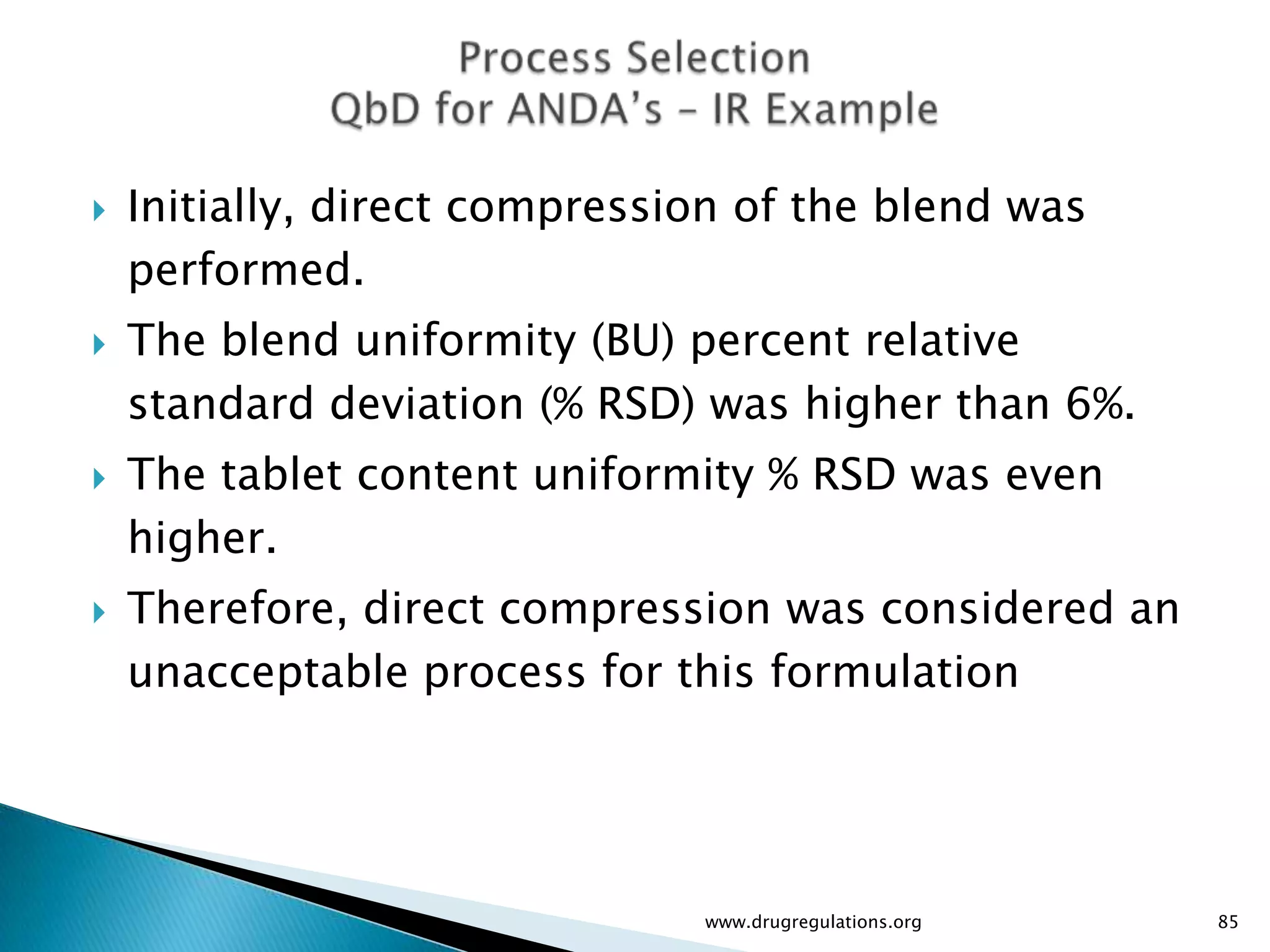    Initially, direct compression of the blend was
    performed.
   The blend uniformity (BU) percent relative
    standard deviation (% RSD) was higher than 6%.
   The tablet content uniformity % RSD was even
    higher.
   Therefore, direct compression was considered an
    unacceptable process for this formulation




                               www.drugregulations.org   85
 