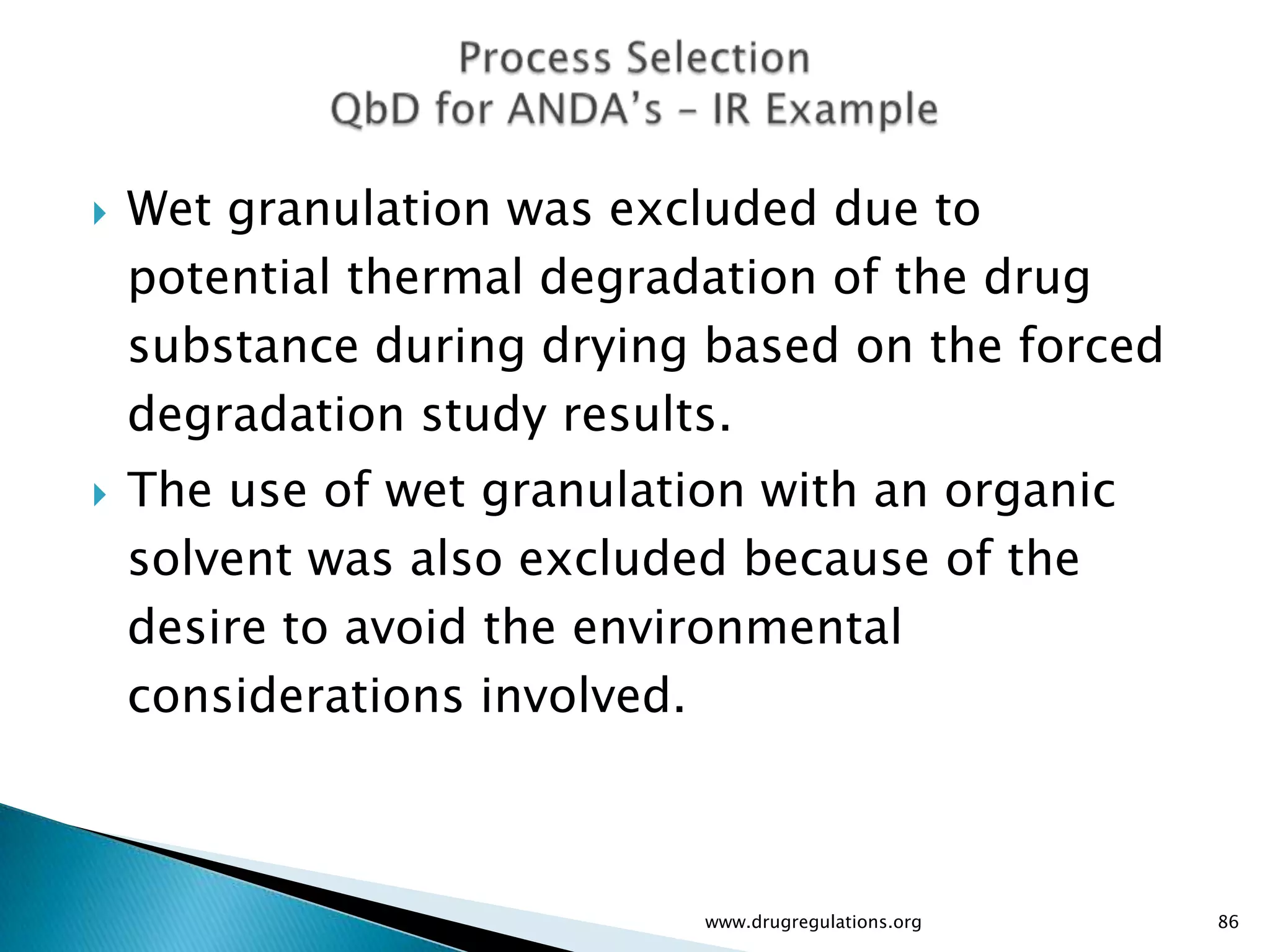    Wet granulation was excluded due to
    potential thermal degradation of the drug
    substance during drying based on the forced
    degradation study results.
   The use of wet granulation with an organic
    solvent was also excluded because of the
    desire to avoid the environmental
    considerations involved.



                            www.drugregulations.org   86
 