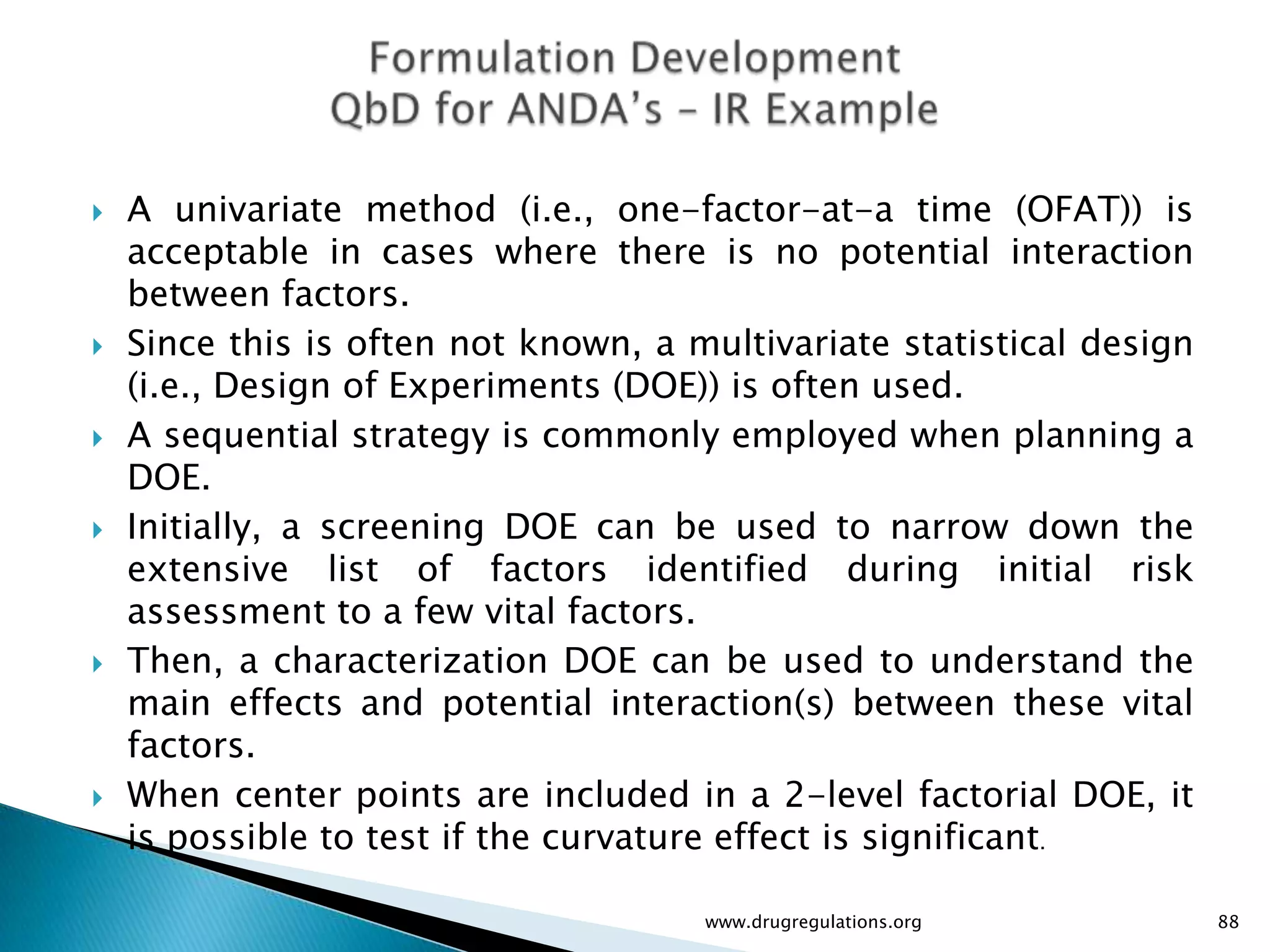    A univariate method (i.e., one-factor-at-a time (OFAT)) is
    acceptable in cases where there is no potential interaction
    between factors.
   Since this is often not known, a multivariate statistical design
    (i.e., Design of Experiments (DOE)) is often used.
   A sequential strategy is commonly employed when planning a
    DOE.
   Initially, a screening DOE can be used to narrow down the
    extensive list of factors identified during initial risk
    assessment to a few vital factors.
   Then, a characterization DOE can be used to understand the
    main effects and potential interaction(s) between these vital
    factors.
   When center points are included in a 2-level factorial DOE, it
    is possible to test if the curvature effect is significant.

                                      www.drugregulations.org          88
 