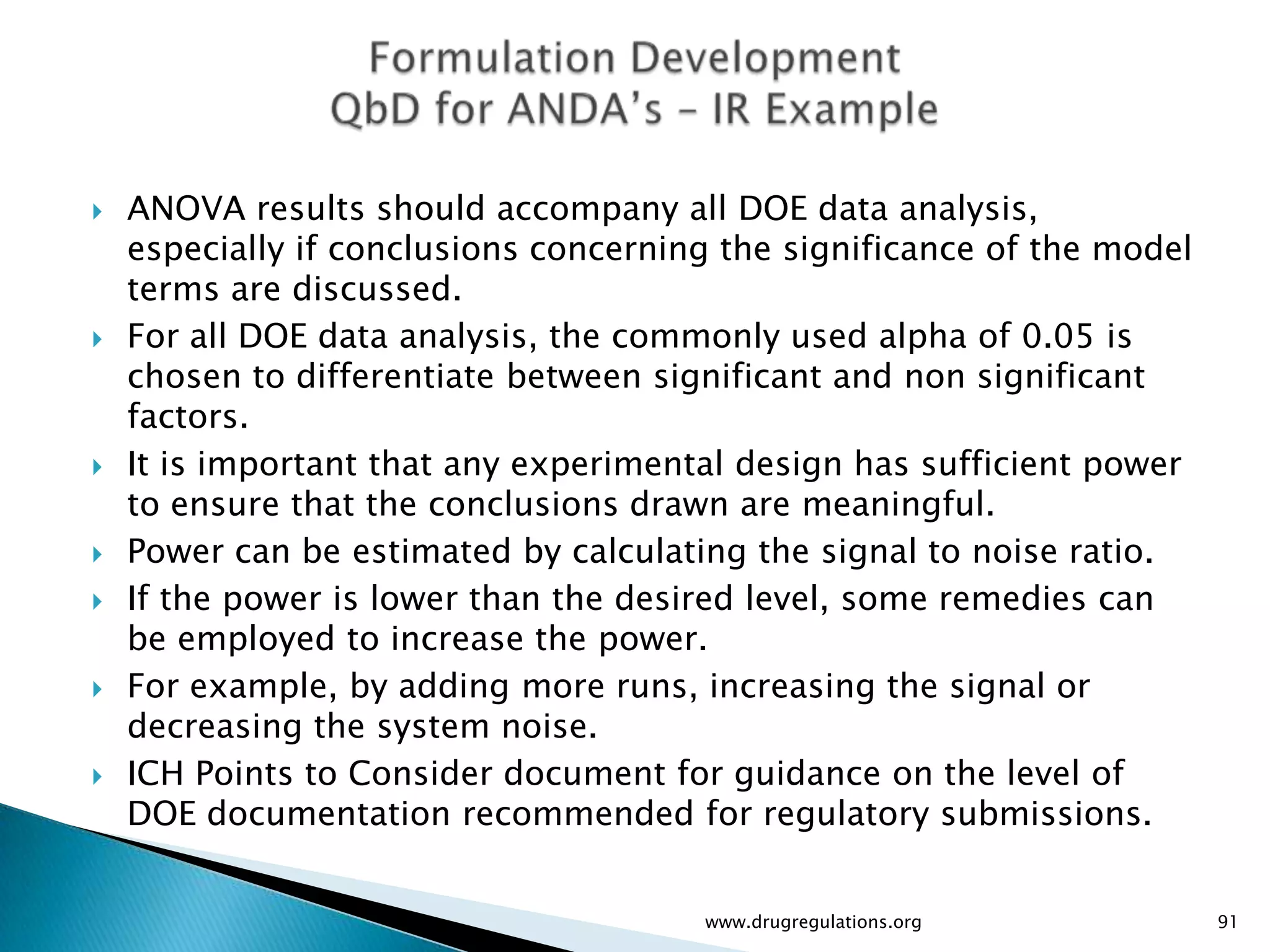    ANOVA results should accompany all DOE data analysis,
    especially if conclusions concerning the significance of the model
    terms are discussed.
   For all DOE data analysis, the commonly used alpha of 0.05 is
    chosen to differentiate between significant and non significant
    factors.
   It is important that any experimental design has sufficient power
    to ensure that the conclusions drawn are meaningful.
   Power can be estimated by calculating the signal to noise ratio.
   If the power is lower than the desired level, some remedies can
    be employed to increase the power.
   For example, by adding more runs, increasing the signal or
    decreasing the system noise.
   ICH Points to Consider document for guidance on the level of
    DOE documentation recommended for regulatory submissions.


                                       www.drugregulations.org           91
 