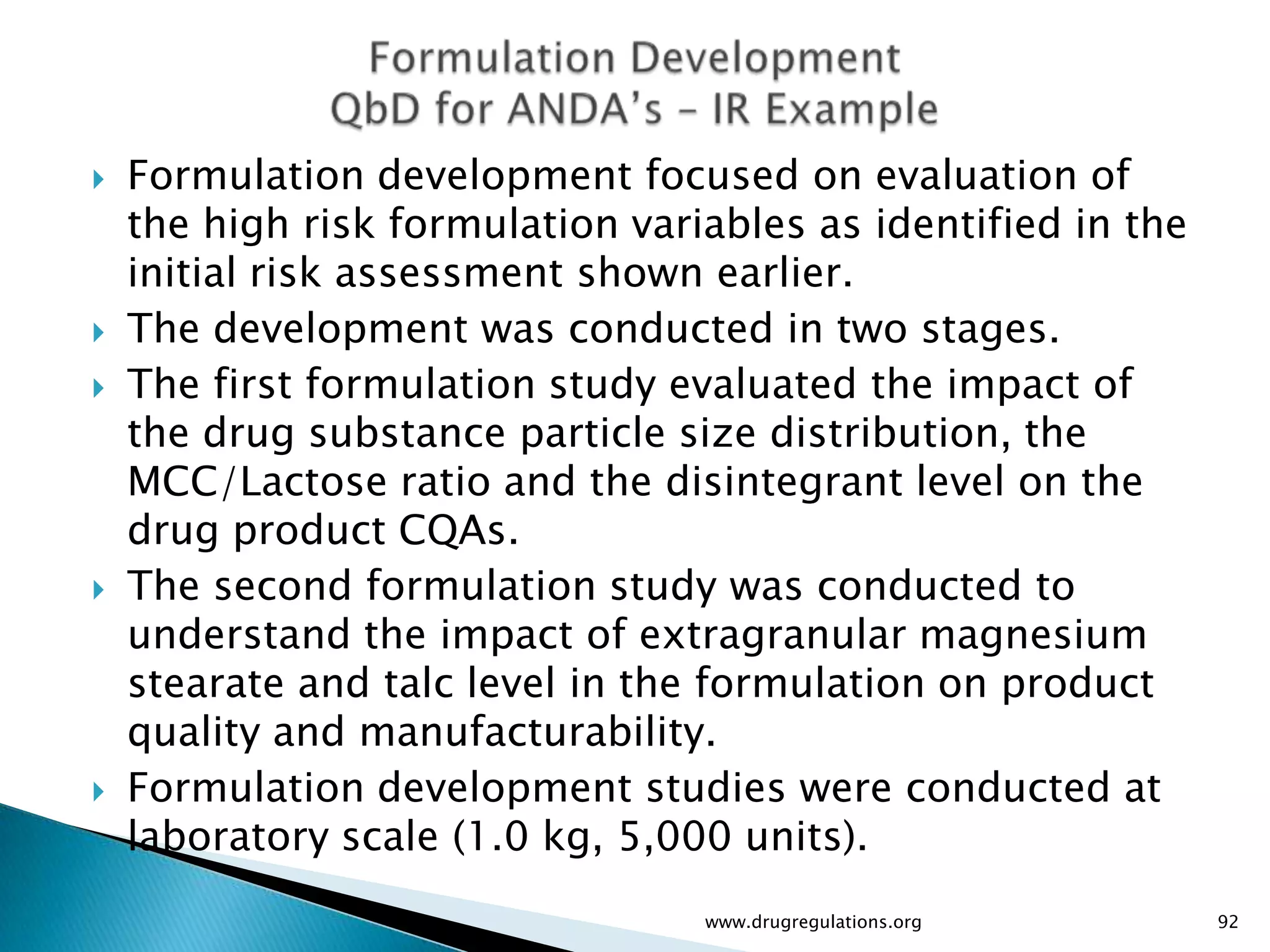    Formulation development focused on evaluation of
    the high risk formulation variables as identified in the
    initial risk assessment shown earlier.
   The development was conducted in two stages.
   The first formulation study evaluated the impact of
    the drug substance particle size distribution, the
    MCC/Lactose ratio and the disintegrant level on the
    drug product CQAs.
   The second formulation study was conducted to
    understand the impact of extragranular magnesium
    stearate and talc level in the formulation on product
    quality and manufacturability.
   Formulation development studies were conducted at
    laboratory scale (1.0 kg, 5,000 units).
                                  www.drugregulations.org      92
 