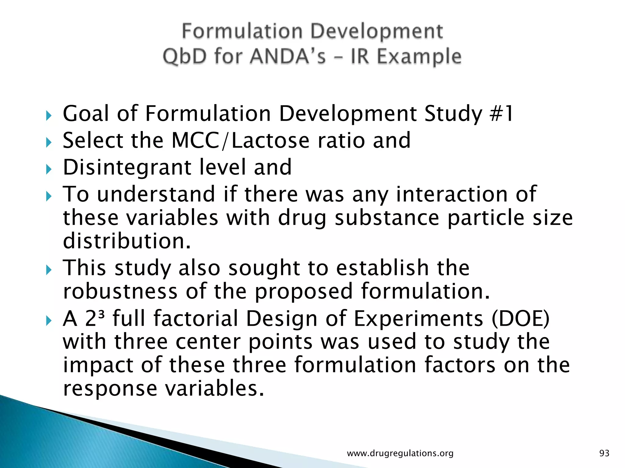    Goal of Formulation Development Study #1
   Select the MCC/Lactose ratio and
   Disintegrant level and
   To understand if there was any interaction of
    these variables with drug substance particle size
    distribution.
   This study also sought to establish the
    robustness of the proposed formulation.
   A 2³ full factorial Design of Experiments (DOE)
    with three center points was used to study the
    impact of these three formulation factors on the
    response variables.

                               www.drugregulations.org   93
 