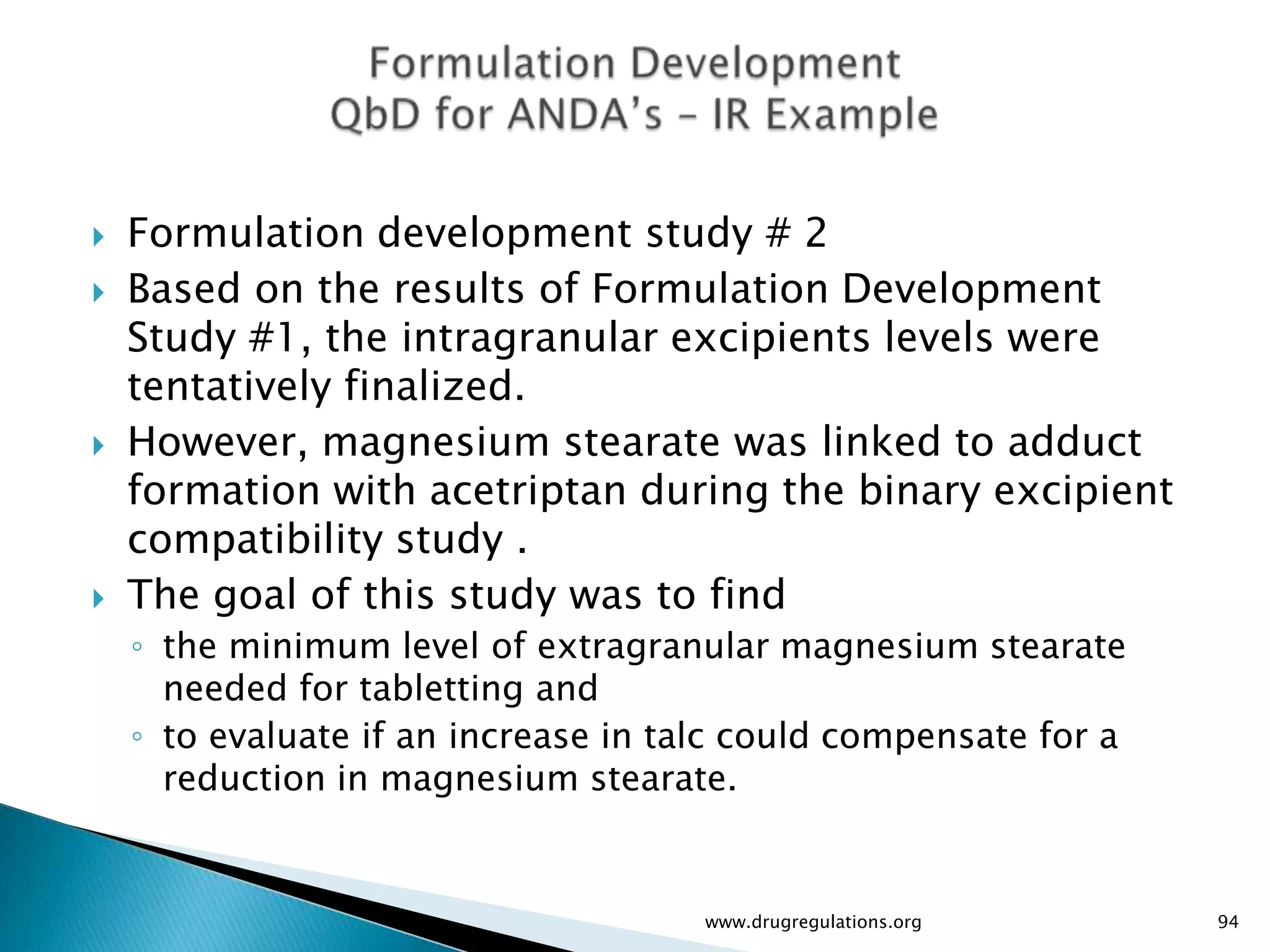    Formulation development study # 2
   Based on the results of Formulation Development
    Study #1, the intragranular excipients levels were
    tentatively finalized.
   However, magnesium stearate was linked to adduct
    formation with acetriptan during the binary excipient
    compatibility study .
   The goal of this study was to find
    ◦ the minimum level of extragranular magnesium stearate
      needed for tabletting and
    ◦ to evaluate if an increase in talc could compensate for a
      reduction in magnesium stearate.


                                      www.drugregulations.org     94
 