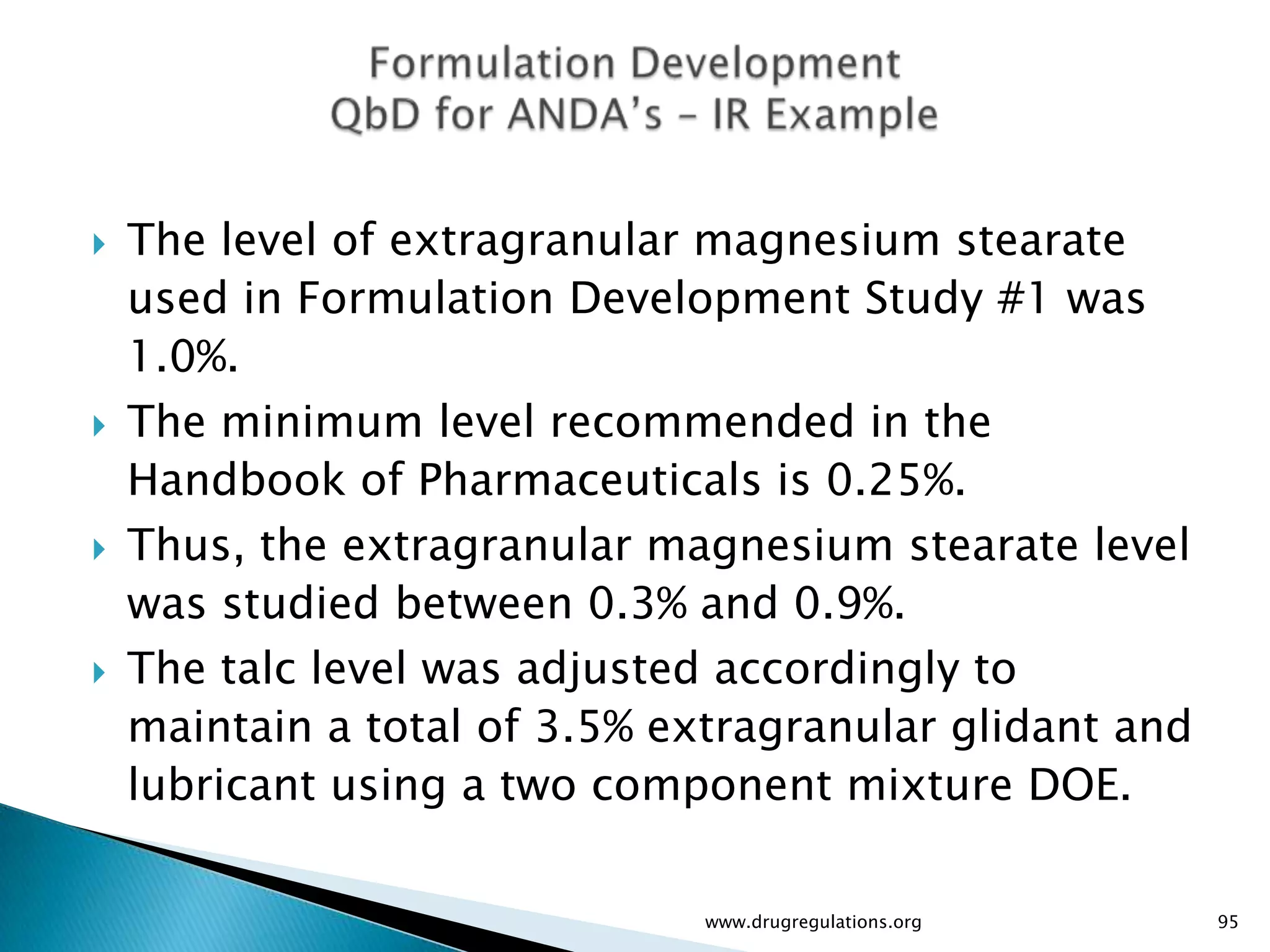    The level of extragranular magnesium stearate
    used in Formulation Development Study #1 was
    1.0%.
   The minimum level recommended in the
    Handbook of Pharmaceuticals is 0.25%.
   Thus, the extragranular magnesium stearate level
    was studied between 0.3% and 0.9%.
   The talc level was adjusted accordingly to
    maintain a total of 3.5% extragranular glidant and
    lubricant using a two component mixture DOE.

                               www.drugregulations.org   95
 