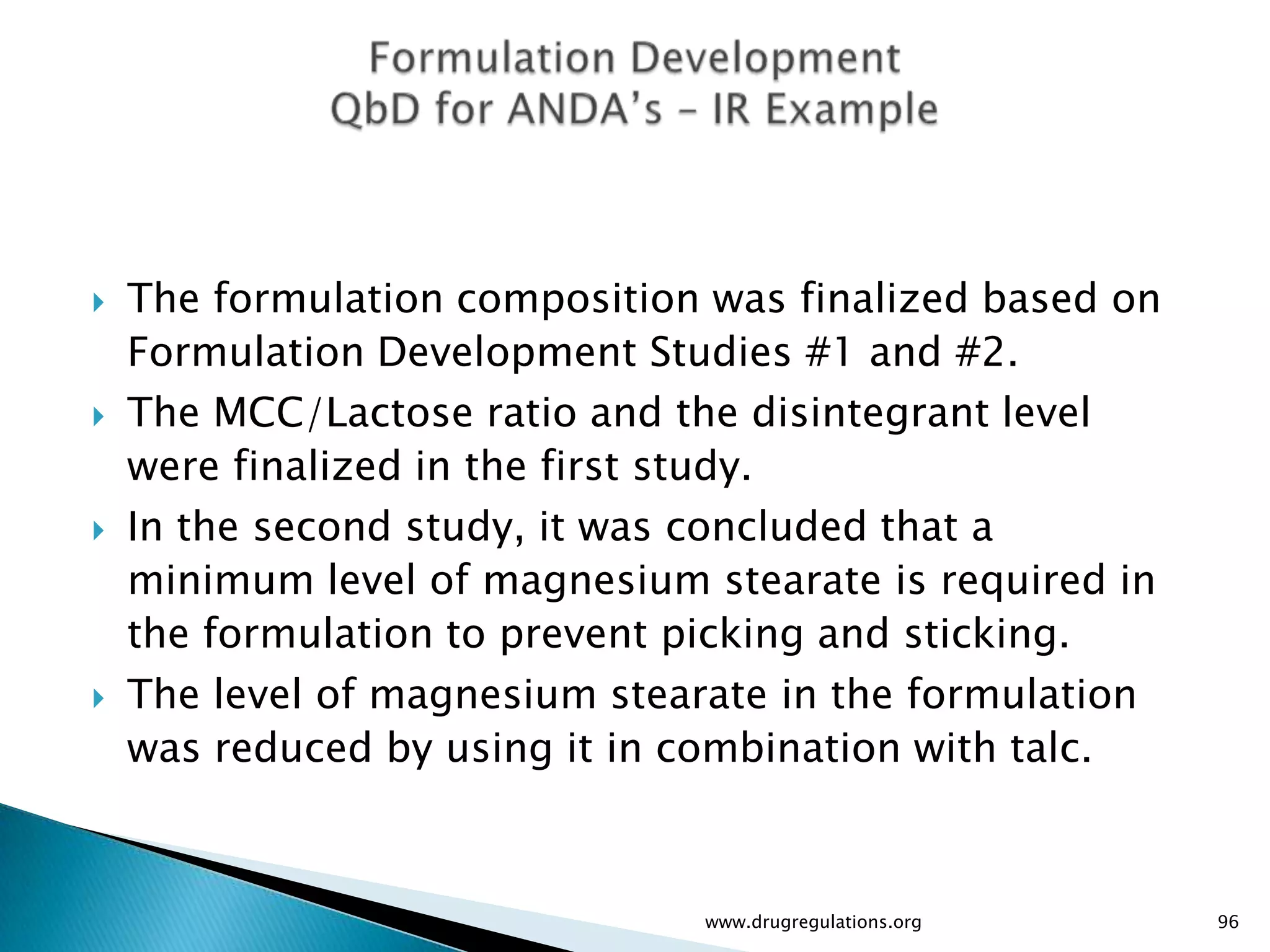    The formulation composition was finalized based on
    Formulation Development Studies #1 and #2.
   The MCC/Lactose ratio and the disintegrant level
    were finalized in the first study.
   In the second study, it was concluded that a
    minimum level of magnesium stearate is required in
    the formulation to prevent picking and sticking.
   The level of magnesium stearate in the formulation
    was reduced by using it in combination with talc.



                               www.drugregulations.org   96
 