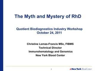 The Myth and Mystery of RhD

Quotient Biodiagnostics Industry Workshop
             October 24, 2011


      Christine Lomas-Francis MSc, FIBMS
                Technical Director
       Immunohematology and Genomics
             New York Blood Center




                       1
 