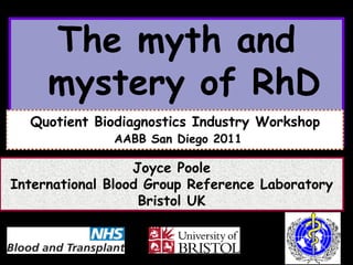 The myth and
     mystery of RhD
  Quotient Biodiagnostics Industry Workshop
              AABB San Diego 2011

                  Joyce Poole
International Blood Group Reference Laboratory
                   Bristol UK
 