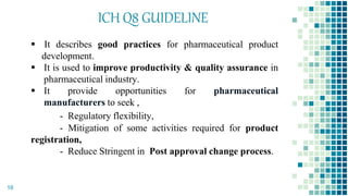 ICH Q8 GUIDELINE
 It describes good practices for pharmaceutical product
development.
 It is used to improve productivity & quality assurance in
pharmaceutical industry.
 It provide opportunities for pharmaceutical
manufacturers to seek ,
- Regulatory flexibility,
- Mitigation of some activities required for product
registration,
- Reduce Stringent in Post approval change process.
16
 