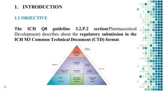 1. INTRODUCTION
1.1 OBJECTIVE
The ICH Q8 guideline 3.2.P.2 section(Pharmaceutical
Development) describes about the regulatory submission in the
ICH M3 Common Technical Document (CTD) format.
19
 