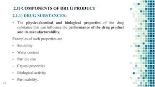 2.1) COMPONENTS OF DRUG PRODUCT
2.1.1) DRUG SUBSTANCES:
 The physicochemical and biological properties of the drug
substance that can influence the performance of the drug product
and its manufacturability.
Examples of such properties are
▪ Solubility
▪ Water content
▪ Particle size
▪ Crystal properties
▪ Biological activity
▪ Permeability.
21
 