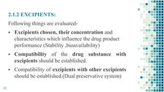 2.1.2 EXCIPIENTS:
Following things are evaluated-
 Excipients chosen, their concentration and
characteristics which influence the drug product
performance (Stability ,bioavailability)
 Compatibility of the drug substance with
excipients should be established.
 Compatibility of excipients with other excipients
should be established.(Dual preservative system)
22
 