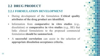2.2 DRUG PRODUCT
2.2.1 FORMULATION DEVELOPMENT
 During development of the formulation Critical quality
attributes of the drug product are identified.
 Information from comparative in vitro studies (e.g.,
dissolution) or comparative in vivo studies (e.g., BE) that
links clinical formulations to the proposed commercial
formulation should be summarized.
 A successful correlation can assist in the selection of
appropriate dissolution acceptance criteria.
23
 