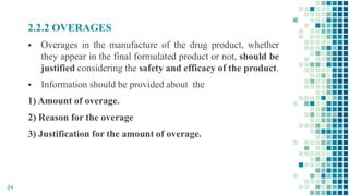 2.2.2 OVERAGES
 Overages in the manufacture of the drug product, whether
they appear in the final formulated product or not, should be
justified considering the safety and efficacy of the product.
 Information should be provided about the
1) Amount of overage.
2) Reason for the overage
3) Justification for the amount of overage.
24
 