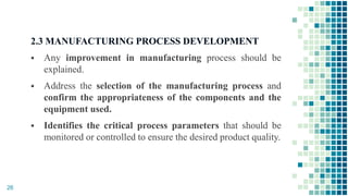 2.3 MANUFACTURING PROCESS DEVELOPMENT
 Any improvement in manufacturing process should be
explained.
 Address the selection of the manufacturing process and
confirm the appropriateness of the components and the
equipment used.
 Identifies the critical process parameters that should be
monitored or controlled to ensure the desired product quality.
26
 