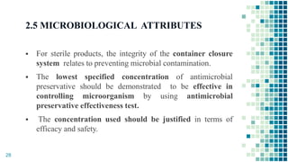 2.5 MICROBIOLOGICAL ATTRIBUTES
 For sterile products, the integrity of the container closure
system relates to preventing microbial contamination.
 The lowest specified concentration of antimicrobial
preservative should be demonstrated to be effective in
controlling microorganism by using antimicrobial
preservative effectiveness test.
 The concentration used should be justified in terms of
efficacy and safety.
28
 