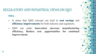 REGULATORY AND INDUSTRIAL VIEWS ON QbD
FDA :
▪ It states that QbD concept can lead to cost savings and
efficiency improvements for both industry and regulators.
▪ QbD can make innovation ,increase manufacturing
efficiency, Reduce cost ,opportunities for continual
improvement.
29
 
