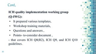 Cont,
ICH quality implementation working group
(Q-IWG):
▪ It prepared various templates,
▪ Workshop training materials,
▪ Questions and answers ,
▪ Points- to-consider document ,
- that covers ICH Q8(R2), ICH Q9, and ICH Q10
guidelines.
30
 