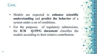 Cont,
▪ Models are expected to enhance scientific
understanding and predict the behavior of a
system under a set of conditions.
▪ For the purposes of regulatory submissions,
the ICH Q-IWG document classifies the
models according to their relative contribution.
31
 