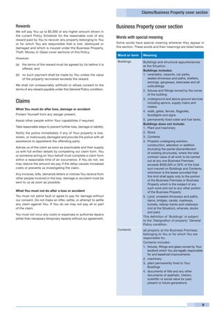 Claims/Business Property cover section


Rewards                                                               Business Property cover section
We will pay You up to $5,000 or any higher amount shown in
the current Policy Schedule for the reasonable cost of any
                                                                      Words with special meaning
reward paid by You to recover any property belonging to You
or for which You are responsible that is lost, destroyed or           Some words have special meaning wherever they appear in
damaged and which is insured under the Business Property,             this section. These words and their meanings are listed below.
Theft, Money or Glass cover sections of this Policy.
                                                                       Word or term     Meaning
However:
                                                                       Buildings         Buildings and structural appurtenances
(a) 	 the terms of the reward must be agreed by Us before it is                          at the Situation.
      offered, and
                                                                                         Buildings includes:
(b) 	 no such payment shall be made by You unless the value                              1. 	verandahs, carports, car parks,
      of the property recovered exceeds the reward.                                          sealed driveways and paths, shelters,
                                                                                             awnings, gangways, staircases and all
We shall not unreasonably withhold or refuse consent to the                                  outbuildings
terms of any reward payable under this General Policy condition.                         2. 	fixtures and fittings owned by the owner
                                                                                             of the building
                                                                                         3. 	underground and above ground services
Claims                                                                                       including aprons, supply mains and
                                                                                             meters
What You must do after loss, damage or accident
                                                                                         4. 	walls, gates, fences, flagpoles,
Protect Yourself from any danger present.                                                    floodlights and signs
Assist other people within Your capabilities if required.                                5. 	permanently fixed water and fuel tanks.
                                                                                         Buildings does not include:
Take reasonable steps to prevent further loss, damage or liability.                      1. 	Plant and machinery
Notify the police immediately if any of Your property is lost,                           2. 	Stock
stolen, or maliciously damaged and provide the police with all                           3. 	Contents
assistance to apprehend the offending party.                                             4. 	Property undergoing erection,
                                                                                             construction, alteration or addition
Advise us of the claim as soon as practicable and then supply
                                                                                             (including the partial dismantlement
us with full written details by completing our claim form. You                               of existing structures), where the total
or someone acting on Your behalf must complete a claim form                                  contract value of all work to be carried
within a reasonable time of an occurrence. If You do not, we                                 out at any one Business Premises
may reduce the amount we pay if the delay causes increased                                   exceeds $500,000 or 20% of the total
costs or prevents us investigating the claim.                                                sum insured on Buildings and Contents,
                                                                                             whichever is the lesser provided that
Any invoices, bills, demands letters or notices You receive from
                                                                                             this limit shall apply only to the portion
other people involved in the loss, damage or accident must be
                                                                                             of the Business Premises or Business
sent to us as soon as possible.
                                                                                             Property which is the subject of any
                                                                                             such work and not to any other portion
What You must not do after a loss or accident                                                of the Business Property
You must not admit fault or agree to pay for damage without                              5. 	Land, unsealed driveways and paths,
our consent. Do not make an offer, settle, or attempt to settle                              dams, bridges, canals, roadways,
any claim against You. If You do we may not pay all or part                                  tunnels, railway tracks and roadways
of the claim.                                                                                (not at the Situation), wharves, docks
                                                                                             and piers
You must not incur any costs or expenses or authorise repairs
                                                                                         This definition of ‘Buildings’ is subject
(other than necessary temporary repairs) without our agreement.
                                                                                         to the ‘Designation of property’ General
                                                                                         Policy condition.
                                                                       Contents          all property at the Business Premises,
                                                                                         belonging to You or for which You are
                                                                                         responsible for.
                                                                                         Contents includes:
                                                                                         1. 	fixtures, fittings and glass owned by Your
                                                                                             landlord which You are legally responsible
                                                                                             for and leasehold improvements
                                                                                         2. 	machinery
                                                                                         3. 	plant permanently fixed to Your
                                                                                             Buildings
                                                                                         4. 	documents of title and any other
                                                                                             documents of aesthetic, historic,
                                                                                             scientific or social value for past,
                                                                                             present or future generations




                                                                                                                                      9
 