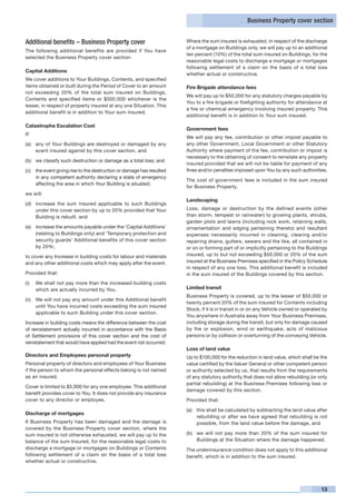 Business Property cover section


Additional benefits – Business Property cover                           Where the sum insured is exhausted, in respect of the discharge
                                                                        of a mortgage on Buildings only, we will pay up to an additional
The following additional benefits are provided if You have
                                                                        ten percent (10%) of the total sum insured on Buildings, for the
selected the Business Property cover section:
                                                                        reasonable legal costs to discharge a mortgage or mortgages
                                                                        following settlement of a claim on the basis of a total loss
Capital Additions
                                                                        whether actual or constructive.
We cover additions to Your Buildings, Contents, and specified
items obtained or built during the Period of Cover to an amount         Fire Brigade attendance fees
not exceeding 20% of the total sum insured on Buildings,
                                                                        We will pay up to $50,000 for any statutory charges payable by
Contents and specified items or $500,000 whichever is the
                                                                        You to a fire brigade or firefighting authority for attendance at
lesser, in respect of property insured at any one Situation. This
                                                                        a fire or chemical emergency involving insured property. This
additional benefit is in addition to Your sum insured.
                                                                        additional benefit is in addition to Your sum insured.

Catastrophe Escalation Cost
                                                                        Government fees
If:
                                                                        We will pay any fee, contribution or other impost payable to
(a) 	 any of Your Buildings are destroyed or damaged by any             any other Government, Local Government or other Statutory
      event insured against by this cover section, and                  Authority where payment of the fee, contribution or impost is
                                                                        necessary to the obtaining of consent to reinstate any property
(b) 	 we classify such destruction or damage as a total loss; and
                                                                        insured provided that we will not be liable for payment of any
(c) 	 the event giving rise to the destruction or damage has resulted   fines and/or penalties imposed upon You by any such authorities.
      in any competent authority declaring a state of emergency
                                                                        The cost of government fees is included in the sum insured
      affecting the area in which Your Building is situated;
                                                                        for Business Property.
we will:
                                                                        Landscaping
(d) 	 increase the sum insured applicable to such Buildings
      under this cover section by up to 20% provided that Your          Loss, damage or destruction by the defined events (other
      Building is rebuilt, and                                          than storm, tempest or rainwater) to growing plants, shrubs,
                                                                        garden plots and lawns (including rock work, retaining walls,
(e) 	 increase the amounts payable under the ‘Capital Additions’        ornamentation and edging pertaining thereto) and resultant
      (relating to Buildings only) and ‘Temporary protection and        expenses necessarily incurred in cleaning, clearing and/or
      security guards’ Additional benefits of this cover section        repairing drains, gutters, sewers and the like, all contained in
      by 20%;                                                           or on or forming part of or implicitly pertaining to the Buildings
to cover any Increase in building costs for labour and materials        insured, up to but not exceeding $50,000 or 20% of the sum
and any other additional costs which may apply after the event.         insured at the Business Premises specified in the Policy Schedule
                                                                        in respect of any one loss. This additional benefit is included
Provided that:                                                          in the sum insured of the Buildings covered by this section.
(i) 	 We shall not pay more than the increased building costs
      which are actually incurred by You.                               Limited transit
                                                                        Business Property is covered, up to the lesser of $50,000 or
(ii) 	 We will not pay any amount under this Additional benefit
                                                                        twenty percent 20% of the sum insured for Contents including
       until You have incurred costs exceeding the sum insured
                                                                        Stock, if it is in transit in or on any Vehicle owned or operated by
       applicable to such Building under this cover section.
                                                                        You anywhere in Australia away from Your Business Premises,
Increase in building costs means the difference between the cost        including storage during the transit, but only for damage caused
of reinstatement actually incurred in accordance with the Basis         by fire or explosion, wind or earthquake, acts of malicious
of Settlement provisions of this cover section and the cost of          persons or by collision or overturning of the conveying Vehicle.
reinstatement that would have applied had the event not occurred.
                                                                        Loss of land value
Directors and Employees personal property                               Up to $100,000 for the reduction in land value, which shall be the
Personal property of directors and employees of Your Business           value certified by the Valuer General or other competent person
if the person to whom the personal effects belong is not named          or authority selected by us, that results from the requirements
as an insured.                                                          of any statutory authority that does not allow rebuilding (or only
                                                                        partial rebuilding) at the Business Premises following loss or
Cover is limited to $5,000 for any one employee. This additional
                                                                        damage covered by this section.
benefit provides cover to You. It does not provide any insurance
cover to any director or employee.                                      Provided that:

                                                                        (a)	 this shall be calculated by subtracting the land value after
Discharge of mortgages
                                                                             rebuilding or after we have agreed that rebuilding is not
If Business Property has been damaged and the damage is                      possible, from the land value before the damage, and
covered by the Business Property cover section, where the
sum insured is not otherwise exhausted, we will pay up to the           (b)	 we will not pay more than 20% of the sum insured for
balance of the sum Insured, for the reasonable legal costs to                Buildings at the Situation where the damage happened.
discharge a mortgage or mortgages on Buildings or Contents              The underinsurance condition does not apply to this additional
following settlement of a claim on the basis of a total loss            benefit, which is in addition to the sum insured.
whether actual or constructive.




                                                                                                                                         13
 