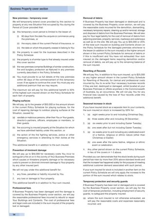 Business Property cover section


 New premises – temporary cover                                       Removal of debris
 We will temporarily extend cover provided by this section to         If Business Property has been damaged or destroyed and is
 property at any new Situation first occupied by You during the       covered by the Business Property cover section, we will pay
 Period of Cover provided that:                                       the reasonable costs incurred for the demolition, dismantling,
                                                                      necessary temporary repairs, cleaning up and/or removal, storage
 (a)	 this temporary cover period is limited to the lesser of;
                                                                      and disposal of debris from the Business Premises. We will also
      (i)	 60 days from the date You acquire or commence using        pay for Your legal liability for the cost of removal of debris from
           the premises, or                                           adjoining premises, property, services, roadways and waterways
                                                                      as well as on the site. We will pay You up to $50,000 or 20%
      (ii)	 the expiry date of the current Period of Insurance, or
                                                                      of the total sum insured on building and Contents shown on
      (iii)	 the date on which the property ceases to belong to You   the Policy Schedule for the damaged premises whichever is
                                                                      the lesser (in addition to the sum insured) or the higher amount
 (b)	 the property is used for the business described in the
                                                                      shown in the current Policy Schedule for removal of debris or
      Policy Schedule
                                                                      if this is insufficient and You have not exhausted Your sum
 (c)	 the property is of similar type to that already insured under   insured on the damaged items requiring demolition and/or
      this cover section                                              removal of debris, we will pay up to the remaining balance of
                                                                      the sum insured.
 (d)	 the new premises comprise Buildings of similar construction,
      fire and burglary protection as featured in any premises
                                                                      Rewriting of Records
      currently described in the Policy Schedule
                                                                      We will pay You, in addition to Your sum insured, up to $25,000
 (e)	 You must provide to us full details of the new premises         or any higher amount shown in the current Policy Schedule
      within 60 days of the commencement of this temporary            for Rewriting of Records, for clerical and professional costs
      cover. If we agree to continue the cover You must pay any       incurred by You to re-write Your necessary business records
      additional premium that we may require.                         if they are lost, destroyed or damaged, whilst located at your
 The maximum we will pay for this additional benefit is 50%           Business Premises or offsite anywhere in the Commonwealth
 of the highest sum insured shown on the Policy Schedule for          of Australia, by an occurrence. We will not pay You for any
 each item of property.                                               financial loss caused by the loss of Your records under this
                                                                      additional benefit.
 Playing surfaces
 We will pay, up to the greater of $50,000 or the amount shown        Seasonal increase in stock
 in the current Policy Schedule for playing surfaces, for the         If you have insured stock as a separate item to your contents,
 cost of repairing damage to outdoor playing surfaces at the          the sum insured on stock is increased by 50% for:
 Situation, caused by:
                                                                      1.	 (a)	 eight weeks prior to and including Christmas Day;
 (a)	 vandals or malicious persons, other than You or Your guests,
                                                                          (b)	 three weeks after and including 26 December;
      director’s partners, officers, employees or members, or
      their guests                                                    2.	 (a)	 six weeks prior to and including Easter Tuesday;
 (b)	 fire occurring to insured property at the Situation for which       (b)	 one week after but not including Easter Tuesday;
      we have admitted liability under this section, or
                                                                      3.	 (a)	 six weeks prior to and including any celebrated event
 (c)	 the action of the fire fighting services, police or other                of a festive, religious or ethnic nature (other than
      emergency services in attending to their duties at the                   Christmas or Easter)
      Situation.
                                                                          (b)	 one week after the same festive, religious or ethnic
 This additional benefit is in addition to the sum insured.                    event or celebration.

 Prevention of imminent damage                                        4.	 Any other period shown on the current Policy Schedule,
                                                                          in lieu of the covers in 1-3 above.
 We will pay up to $50,000 for necessary costs You incur to
 extinguish a fire on or in the vicinity of Your Business Premises    Provided you can demonstrate that the stock levels during such
 which causes or threatens property damage or for necessary           period has risen by more than 20% above standard levels and
 costs to prevent or diminish imminent damage to Your property        that the increase has happened solely for the purpose of meeting
 by any other insured peril.                                          additional customer demand associated with such period.

 We will not pay under this additional benefit for:                   If your sum insured for stock is included in another item on the
                                                                      current Policy Schedule we will only apply the increase to the
 1. 	 any fines, penalties or liability incurred by You
                                                                      portion of the sum insured which relates to stock.
 2. 	 any loss or damage to Your property.
                                                                      Temporary protection and security guards
 This additional benefit is in addition to Your sum insured.
                                                                      If Business Property has been lost or damaged and is covered
 Professional fees                                                    by the Business Property cover section, we will pay for the
 If Business Property has been damaged and the damage is              cost of temporary protection, including employment of security
 covered by the Business Property cover section, we will pay          guards, to safeguard the property insured:
 the reasonable professional fees incurred to rebuild or repair       (a) 	 where the sum insured is not otherwise exhausted, we
 Your Buildings and Contents. The cost of professional fees                 will pay the reasonable costs and expenses reasonably
 and legal costs are included in the sum insured of the property            incurred; and
 lost or damaged.


 14
 