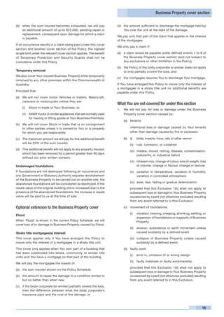 Business Property cover section


(b) 	 when the sum insured becomes exhausted, we will pay                (d)	 the amount sufficient to discharge the mortgage held by
      an additional amount of up to $25,000, pending repair or                You over the unit at the date of the damage.
      replacement, consequent upon damage for which a claim
                                                                         We pay only that part of the claim that applies to the interest
      is payable.
                                                                         of the mortgagee.
If an occurrence results in a claim being paid under this cover
                                                                         We only pay a claim if:
section and another cover section of the Policy, the highest
single limit under the relevant cover section applies. The benefit       (a)	 a claim would be payable under defined events 1 to 8 of
of Temporary Protection and Security Guards shall not be                      the Business Property cover section (and not subject to
cumulative under this Policy.                                                 any exclusions or other limitation in the Policy)

                                                                         (b)	 the Policy of the body corporate or similar does not apply
Temporary removal                                                             or only partially covers the loss, and
We also cover Your insured Business Property while temporarily
                                                                         (c)	 the mortgagee requires You to discharge Your mortgage.
removed to any other premises within the Commonwealth of
Australia.                                                               If You have arranged this Policy to insure only the interest of
                                                                         a mortgagee in a strata title unit no additional benefits are
Provided that:                                                           payable under this Policy.
(a)	 We will not cover motor Vehicles or trailers, Watercraft,
     caravans or motorcycles unless they are:
                                                                         What You are not covered for under this section
    (i)	 Stock in trade of Your Business; or
                                                                         1. 	 We will not pay for loss or damage under the Business
    (ii)	 forklift trucks or similar appliances that are normally used        Property cover section caused by:
          for hauling or lifting goods at Your Business Premises.
                                                                             (a)	 tenants
(b)	 We will not cover Stock in trade that is on consignment
     to other parties unless it is owned by You or is property               	     intentional loss or damage caused by Your tenants
     for which you are responsible.                                                other than damage caused by fire or explosion

(c)	 The maximum amount we will pay for this additional benefit              (b)	 (i)	   birds, insects, mice, rats or other vermin
     will be 20% of the sum insured.
                                                                                   (ii)	 rust, corrosion, or oxidation
(d)	 This additional benefit will not apply to any property insured,
                                                                                   (iii)	 mildew, mould, rotting, disease, contamination,
     which has been removed for a period greater than 90 days
                                                                                          pollutants, or industrial fallout
     without our prior written consent.
                                                                                   (iv)	 inherent vice, change of colour, loss of weight, loss
Undamaged foundations                                                                    of volume, change in flavour, change in texture
If foundations are not destroyed following an occurrence and                       (v)	 variation in temperature, variation in humidity,
any Government or Statutory Authority requires reinstatement                            variation in controlled atmosphere
of the Business Property to be carried out on another site, the
                                                                                   (vi)	 wear, tear, fading or gradual deterioration
abandoned foundations will be considered as destroyed. If the
resale value of the original building site is increased due to the           	     provided that this Exclusion 1(b) shall not apply to
presence of the abandoned foundations, the increase in resale                      subsequent loss or damage to Your Business Property
value will be paid to us at the time of sale.                                      occasioned by a peril (not otherwise excluded) resulting
                                                                                   from any event referred to in this Exclusion.

Optional extension to the Business Property cover                            (c)	 movement of foundations

                                                                                   (i)	 vibration, heaving, creeping, shrinking, settling, or
Flood
                                                                                        expansion of foundations or supports of Business
When ‘Flood’ is shown in the current Policy Schedule, we will                           Property
cover loss of or damage to Business Property caused by Flood.
                                                                                   (ii)	 erosion, subsidence or earth movement unless
Strata title mortgagee(s) interest                                                       caused suddenly by a defined event

This cover applies only if You have arranged this Policy to                        (iii)	 collapse of Business Property unless caused
insure only the interest of a mortgagee in a strata title unit.                           suddenly by a defined event

This cover only applies when You own part of a building that                 (d)	 faulty work
has been subdivided into strata, community or similar title
                                                                                   (i)	 error in, omission of or wrong design
units and You have a mortgage on that part of the building.
                                                                                   (ii)	 faulty materials or faulty workmanship
We will pay the mortgagee the lowest of:
                                                                             	     provided that this Exclusion 1(d) shall not apply to
(a)	 the sum insured shown on the Policy Schedule
                                                                                   subsequent loss or damage to Your Business Property
(b)	 the amount to repair the damage to a condition similar to                     occasioned by a peril (not otherwise excluded) resulting
     but no better than when new                                                   from any event referred to in this Exclusion.

(c)	 if the body corporate (or similar) partially covers the loss,
     then the difference between what the body corporate’s
     insurance pays and the cost of the damage, or



                                                                                                                                           15
 