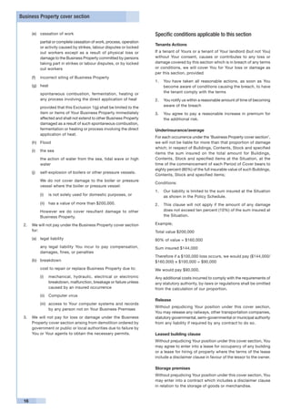 Business Property cover section


      (e)	 cessation of work                                           Specific conditions applicable to this section
      	    partial or complete cessation of work, process, operation
                                                                       Tenants Actions
           or activity caused by strikes, labour disputes or locked
           out workers except as a result of physical loss or          If a tenant of Yours or a tenant of Your landlord (but not You)
           damage to the Business Property committed by persons        without Your consent, causes or contributes to any loss or
           taking part in strikes or labour disputes, or by locked     damage covered by this section which is in breach of any terms
           out workers                                                 or conditions, we will cover You for Your loss or damage as
                                                                       per this section, provided
      (f)	 incorrect siting of Business Property
                                                                       1. 	 You have taken all reasonable actions, as soon as You
      (g)	 heat                                                             become aware of conditions causing the breach, to have
      	    spontaneous combustion, fermentation, heating or                 the tenant comply with the terms
           any process involving the direct application of heat        2. 	 You notify us within a reasonable amount of time of becoming
      	    provided that this Exclusion 1(g) shall be limited to the        aware of the breach
           item or items of Your Business Property immediately         3. 	 You agree to pay a reasonable increase in premium for
           affected and shall not extend to other Business Property         the additional risk.
           damaged as a result of such spontaneous combustion,
           fermentation or heating or process involving the direct     Underinsurance/average
           application of heat.
                                                                       For each occurrence under the ‘Business Property cover section’,
      (h)	 Flood                                                       we will not be liable for more than that proportion of damage
                                                                       which; in respect of Buildings, Contents, Stock and specified
      (i)	 the sea
                                                                       items the sum insured on the total amount for Buildings,
      	    the action of water from the sea, tidal wave or high        Contents, Stock and specified items at the Situation, at the
           water                                                       time of the commencement of each Period of Cover bears to
                                                                       eighty percent (80%) of the full insurable value of such Buildings,
      (j)	 self-explosion of boilers or other pressure vessels.
                                                                       Contents, Stock and specified items;
      	    We do not cover damage to the boiler or pressure
                                                                       Conditions:
           vessel where the boiler or pressure vessel:
                                                                       1.	 Our liability is limited to the sum insured at the Situation
           (i)	 is not solely used for domestic purposes, or               as shown in the Policy Schedule.
           (ii)	 has a value of more than $200,000.                    2.	 This clause will not apply if the amount of any damage
      	    However we do cover resultant damage to other                   does not exceed ten percent (10%) of the sum insured at
           Business Property.                                              the Situation.

 2.	 We will not pay under the Business Property cover section         Example;
     for:                                                              Total value $200,000
      (a)	 legal liability                                             80% of value = $160,000
      	    any legal liability You incur to pay compensation,          Sum insured $144,000
           damages, fines, or penalties
                                                                       Therefore if a $100,000 loss occurs, we would pay ($144,000/
      (b)	 breakdown                                                   $160,000) x $100,000 = $90,000
      	    cost to repair or replace Business Property due to:         We would pay $90,000.
           (i)	 mechanical, hydraulic, electrical or electronic        Any additional costs incurred to comply with the requirements of
                breakdown, malfunction, breakage or failure unless     any statutory authority, by-laws or regulations shall be omitted
                caused by an insured occurrence                        from the calculation of our proportion.
           (ii)	 Computer virus
                                                                       Release
           (iii)	 access to Your computer systems and records
                                                                       Without prejudicing Your position under this cover section,
                  by any person not on Your Business Premises
                                                                       You may release any railways, other transportation companies,
 3. 	 We will not pay for loss or damage under the Business            statutory governmental, semi-governmental or municipal authority
      Property cover section arising from demolition ordered by        from any liability if required by any contract to do so.
      government or public or local authorities due to failure by
      You or Your agents to obtain the necessary permits.              Leased building clause
                                                                       Without prejudicing Your position under this cover section, You
                                                                       may agree to enter into a lease for occupancy of any building
                                                                       or a lease for hiring of property where the terms of the lease
                                                                       include a disclaimer clause in favour of the lessor to the owner.

                                                                       Storage premises
                                                                       Without prejudicing Your position under this cover section, You
                                                                       may enter into a contract which includes a disclaimer clause
                                                                       in relation to the storage of goods or merchandise.


 16
 