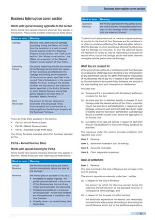 Business Interruption cover section


Business Interruption cover section                                    Word or term     Meaning
                                                                       Standard         the Revenue earned within that period during
Words with special meaning applicable to this section                  Revenue          the twelve months immediately before the
Some words have special meaning wherever they appear in                                 date of the Damage which corresponds
this section. These words and their meanings are listed below.                          with the Indemnity Period.*

 Word or term      Meaning                                         * to which such adjustments will be made as may be necessary
                                                                   to provide for the trend of Your Business and for variations in
 Damage            physical loss, destruction or damage
                                                                   or other circumstances affecting Your Business either before or
                   (occurring during the Period of Cover)
                                                                   after the Damage or which would have affected Your Business
                   from the operation of a peril or event
                                                                   had the Damage not occurred, so that the adjusted figures
                   insured against under the ‘Business
                   Property cover section’, the ‘Theft cover       will represent as nearly as may be reasonably practicable the
                   section’, the ‘Money cover section’, the        results which, but for the Damage, would have been obtained
                   ‘Glass cover section’ or the ‘General           during the relative period after the Damage.
                   Property cover section’ of Your Policy.

 Indemnity         the period beginning with the occurrence        What You are covered for
 Period            of the Damage during which the results          In the event of interruption of or interference with Your Business
                   of Your Business are affected by the            in consequence of Damage to any building or any other property
                   Damage and ending at the expiration
                                                                   or any part thereof used by You at the Premises for the purpose
                   of the maximum period specified in the
                                                                   of Your Business, We will pay You in respect of each item selected
                   current Policy Schedule or, in the case of
                                                                   by You and shown in the current Policy Schedule, the amount of
                   Weekly Revenue, ending at the earliest
                                                                   the loss resulting from such interruption or interference.
                   of either the expiration of the maximum
                   period specified in the Policy Schedule         Provided that:
                   or when Weekly Revenue during that
                   period equals or exceeds 95% of                 (a) 	 the payment is in accordance with the basis of settlement
                   Standard Weekly Revenue.                              provision for the item

 Rent              the amount of the rent received or              (b)	 we have paid for or admitted liability in respect of such
 Receivable        receivable (including base rental,                   Damage under the relevant section of Your Policy, or another
                   Turnover rental and contributions to                 insurer has paid for or admitted liability in respect of such
                   outgoings) from the letting of property at           Damage, unless no such payment shall have been made
                   the Business Premises.                               or liability shall not have been admitted for such Damage
                                                                        (by Us or another insurer) solely due to the application of
                                                                        an Excess, and
There are three Parts available in this section:
•	   Part A – Annual Revenue basis                                 (c) 	 our liability in no case will exceed in respect of each item
                                                                         the sum insured shown in the current Policy Schedule for
•	   Part B – Weekly Revenue basis
                                                                         that item.
•	   Part C – Insurable Gross Profit basis
                                                                   The insurance under this section provides protection with
Your Policy Schedule indicates which Part has been selected        regard to loss under:
by You.
                                                                   Item 1.	 Revenue
Part A – Annual Revenue Basis                                      Item 2.	 Additional increase in cost of working

                                                                   Item 3.	 Accounts receivable
Words with special meaning for Part A
Some words have special meaning wherever they appear in            Item 4.	 Claim preparation expenses
this Part. These words and their meanings are listed below.

 Word or term      Meaning                                         Basis of settlement
 Annual            the Revenue earned during the twelve            Item 1.	 Revenue
 Revenue           months immediately before the date of           This item is limited to the loss of Revenue and increase in the
                   the Damage.*                                    cost of working.
 Revenue           the Money paid or payable to You as a:          The amount payable as indemnity under Item 1 will be:
                   • 	 Wholesaler or retailer of goods – for
                       goods sold and delivered in the course      (a) 	 in respect of the loss of Revenue:
                       of Your Business less the cost of any       	     the amount by which the Revenue earned during the
                       related purchases (after any discounts).          Indemnity Period falls short of the Standard Revenue, in
                   • 	 Professional practitioner or consumer             consequence of the Damage, and
                       services provider – for services rendered
                       and work performed in connection with       (b) 	 in respect of the Increase in cost of working:
                       Your Business.
                                                                   	     the additional expenditure necessarily and reasonably
                   • 	 Property owner – by tenants (being Rent           incurred for the sole purpose of avoiding or diminishing the
                       Receivable).
                                                                         loss of Revenue which, but for the additional expenditure,


                                                                                                                                  17
 