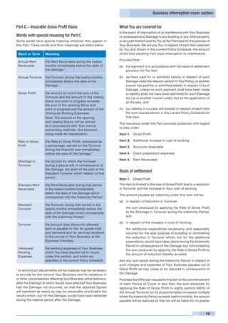 Business Interruption cover section


Part C – Insurable Gross Profit Basis                             What You are covered for
                                                                  In the event of interruption of or interference with Your Business
Words with special meaning for Part C                             in consequence of Damage to any building or any other property
Some words have special meaning wherever they appear in           or any part thereof used by You at the Premises for the purpose of
this Part. These words and their meanings are listed below.       Your Business, We will pay You in respect of each item selected
                                                                  by You and shown in the current Policy Schedule, the amount
 Word or Term       Meaning                                       of the loss resulting from such interruption or interference.

                                                                  Provided that:
 Annual Rent        the Rent Receivable during the twelve
 Receivable         months immediately before the date of         (a) 	 the payment is in accordance with the basis of settlement
                    the Damage.*                                        provision for the item

 Annual Turnover    the Turnover during the twelve months         (b) 	 we have paid for or admitted liability in respect of such
                    immediately before the date of the                  Damage under the relevant section of Your Policy, or another
                    Damage.*                                            insurer has paid for or admitted liability in respect of such
                                                                        Damage, unless no such payment shall have been made
 Gross Profit       the amount by which the sum of the                  or liability shall not have been admitted for such Damage
                    Turnover and the amount of the closing              (by Us or another insurer) solely due to the application of
                    Stock and work in progress exceeds                  an Excess, and
                    the sum of the opening Stock and
                    work in progress and the amount of the        (c) 	 our liability in no case will exceed in respect of each item
                    Uninsured Working Expenses.                         the sum insured shown in the current Policy Schedule for
                    Note: The amount of the opening                     that item.
                    and closing Stocks will be arrived
                                                                  The insurance under this Part provides protection with regard
                    at in accordance with Your normal
                                                                  to loss under:
                    accounting methods, due provision
                    being made for depreciation.                  Item 1.	 Gross Profit

 Rate of Gross      the Rate of Gross Profit, expressed as        Item 2.	 Additional increase in cost of working
 Profit             a percentage, earned on the Turnover          Item 3.	 Accounts receivable
                    during the financial year immediately
                    before the date of the Damage.*               Item 4.	 Claim preparation expenses

                                                                  Item 5.	 Rent Receivable
 Shortage in        the amount by which the Turnover
 Turnover           during a period will, in consequence of
                    the Damage, fall short of the part of the
                    Standard Turnover which related to that
                                                                  Basis of settlement
                    period.
                                                                  Item 1.	 Gross Profit
 Standard Rent      the Rent Receivable during that period        This item is limited to the loss of Gross Profit due to a reduction
 Receivable         in the twelve months immediately              in Turnover and the increase in Your cost of working.
                    before the date of the Damage which
                                                                  The amount payable as indemnity under this item will be:
                    corresponds with the Indemnity Period.*
                                                                  (a) 	 in respect of reduction in Turnover:
 Standard           the Turnover during that period in the
 Turnover           twelve months immediately before the          	   the sum produced by applying the Rate of Gross Profit
                    date of the Damage which corresponds              to the Shortage in Turnover during the Indemnity Period,
                    with the Indemnity Period.*                       and

                                                                  (b) 	 in respect of the increase in cost of working:
 Turnover           the amount (less discounts allowed)
                    paid or payable to You for goods sold         	   the additional expenditure necessarily and reasonably
                    and delivered and for services rendered           incurred for the sole purpose of avoiding or diminishing
                    in the course of Your Business at the             the reduction in Turnover which, but for the additional
                    Business Premises.                                expenditure, would have taken place during the Indemnity
                                                                      Period in consequence of the Damage, but not exceeding
 Uninsured          the working expenses of Your Business
                                                                      the sum produced by applying the Rate of Gross Profit to
 Working            which You have elected not to insure
                                                                      the amount of reduction thereby avoided,
 Expenses           under this section, and which are
                    specified in the current Policy Schedule.     less any sum saved during the Indemnity Period in respect of
                                                                  such charges and expenses of Your Business payable out of
* to which such adjustments will be made as may be necessary      Gross Profit as may cease or be reduced in consequence of
to provide for the trend of Your Business and for variations in   the Damage.
or other circumstances affecting Your Business either before or   Provided that if the sum insured for this item at the commencement
after the Damage or which would have affected Your Business       of each Period of Cover is less than the sum produced by
had the Damage not occurred, so that the adjusted figures         applying the Rate of Gross Profit to eighty percent (80%) of
will represent as nearly as may be reasonably practicable the     the Annual Turnover (or its proportionately increased multiple
results which, but for the Damage, would have been obtained       where the Indemnity Period exceeds twelve months), the amount
during the relative period after the Damage.                      payable will be reduced so that we will be liable for no greater



                                                                                                                                  19
 