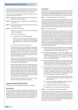 Business Interruption cover section


 proportion of the loss under this item than that which the sum         Sum Insured
 insured bears to eighty percent (80%) of the Annual Turnover           Our liability to You will in no case exceed in respect of each
 (or its proportionately increased multiple, if appropriate).           item the sum insured expressed against that item in the current
 This provision will not apply if Your claim is for less than 10%       Policy Schedule. ‘Additional Benefits’ are within the total sum
 of the sum insured for this item.                                      insured of this section and not additional to the total sum insured.

 Item 2.	 Additional increase in cost of working – See Common           Item 2.	 Additional increase in cost of working
          Clauses to Parts A, B and C.                                  The insurance under this Item is limited to increase in cost of
 Item 3.	 Accounts receivable – See Common Clauses to Parts             working (not otherwise recoverable hereunder) necessarily and
          A, B and C.                                                   reasonably incurred during the Indemnity Period in consequence
                                                                        of the Damage for the purpose of avoiding or diminishing reduction
 Item 4. 	 Claim preparation expenses – See Common Clauses              in Revenue or Weekly Revenue or Turnover and/or resuming
           to Parts A, B and C.                                         and/or maintaining normal business operations and/or services.
 Item 5.	 Loss of Rent Receivable                                       Item 3.	 Accounts receivable
      	   This item is limited to loss of Rent Receivable and           Under this item we will pay You up to the amount shown in the
          additional expenditure.                                       current Policy Schedule for all sums due to You from debtors
          The amount payable will be:                                   that You are unable to collect because of Damage to records
                                                                        of accounts receivable. We will also pay collection expenses
          (a)	 in respect of loss of Rent Receivable:                   in Excess of normal collection costs made necessary because
          	    the amount by which the Rent Receivable during           of the Damage as well as interest charges at the ruling rate of
               the Indemnity Period falls short of the Standard         Your bank on any loan to offset impaired collections pending
               Rent Receivable, in consequence of the Damage,           repayment of such sums made uncollectible by such Damage.
               and                                                      If You cannot accurately establish the total amount of accounts
                                                                        receivable outstanding as at the date of the Damage, the amount
          (b)	 in respect of additional expenditure:                    will be computed as follows:
      	   the additional expenditure necessarily and reasonably         (a)	 determine the amount of all outstanding accounts receivable
          incurred for the sole purpose of avoiding or diminishing           at the end of the same fiscal month in the year immediately
          the loss of Rent Receivable which, but for that                    preceding the year in which the Damage occurs
          expenditure, would have taken place during the
          Indemnity Period in consequence of the Damage,                (b)	 calculate the percentage of increase or decrease in the
          but not exceeding the amount of the reduction in Rent              average monthly total of accounts receivable for the year
          Receivable thereby avoided,                                        immediately preceding the month in which the Damage
                                                                             occurs, as compared with such average for the same
      	   less any sum saved during the Indemnity Period in                  months of the preceding year
          respect of such of the expenses and charges payable
          out of the Rent Receivable as may cease or be reduced         (c)	 the amount determined under (a), increased or decreased
          in consequence of the Damage.                                      by the percentage calculated under (b) above, will be the
                                                                             agreed total amount of accounts receivable as of the last
      	   Provided that if the sum insured for this item is less than        day of the fiscal month in which said Damage occurs
          eighty percent (80%) of the Annual Rent Receivable
          (or its proportionately increased multiple where the          (d)	 the amount determined under (c) above will be increased
          Indemnity Period exceeds twelve months), the amount                or decreased in conformity with the normal fluctuation in
          payable will be reduced so that we will be liable for no           the amount of accounts receivable during the fiscal month
          greater proportion of the loss under this item than that           involved, consideration being given to the experience of
          which the sum insured bears to eighty percent (80%)                Your Business since the last day of the last fiscal month
          of the Annual Rent Receivable (or its proportionately              for which statements have been rendered less:
          increased multiple, if appropriate).                              (i)	 the amounts of such accounts evidenced by records
      	   This provision will not apply if Your claim is for less                not suffering Damage or otherwise established or
          than 10% of the sum insured for this item.                             collected by You

                                                                            (ii)	 an amount to allow for probable bad debts that would
                                                                                  normally have been uncollectible by You
 Common Clauses to Parts A, B and C
 The following clauses are applicable to Parts A, B and C.                  (iii)	 all unearned interest and service charges, and

                                                                            (iv)	 settlement or term discounts normally allowed.
 Departmental
                                                                        Item 4.	 Claim Preparation and Proving Expenses
 If Your Business is conducted in departments or business units
 the independent trading results of which are ascertainable, the        In addition to the amount payable under General Condition
 provisions of Item 1 will apply separately to each department          ‘Claim preparation expenses’ of this Policy we will pay You
 affected by the Damage. For the purposes of this clause, the           up to the amount shown in the current Policy Schedule for the
 Rent Receivable from letting of property at the Business Premises      costs of such reasonable professional fees as may be payable
 will be regarded as the proceeds of one such department.               by You and other such reasonable expenses necessarily incurred
                                                                        by You and not otherwise recoverable, for preparation and
                                                                        negotiation of claims under this section.




 20
 