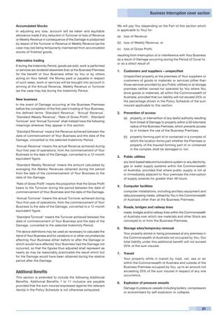 Business Interruption cover section


Accumulated Stocks                                                    We will pay You (depending on the Part of this section which
In adjusting any loss, account will be taken and equitable            is applicable to You) for:
allowance made if any reduction in Turnover or loss of Revenue        (a)	 loss of Revenue
or Weekly Revenue in consequence of the Damage is postponed
by reason of the Turnover or Revenue or Weekly Revenue (as the        (b)	 loss of Weekly Revenue, or
case may be) being temporarily maintained from accumulated            (c)	 loss of Gross Profit,
stocks of finished goods.
                                                                      resulting from interruption of or interference with Your Business
Alternative trading                                                   as a result of Damage occurring during the Period of Cover to,
                                                                      or as a direct result of:
If during the Indemnity Period, goods are sold, work is performed
or services are rendered elsewhere than at the Business Premises      1.	 Customers and suppliers – unspecified
for the benefit of Your Business either by You or by others
                                                                      	   Unspecified property at the premises of Your suppliers or
acting on Your behalf, the Money paid or payable in respect
                                                                          customers of goods or materials or services (other than
of such sales, work or services will be brought into account in
                                                                          those services provided by any Public utilities) or at storage
arriving at the Annual Revenue, Weekly Revenue or Turnover
                                                                          premises neither owned nor operated by You where You
(as the case may be) during the Indemnity Period.
                                                                          store goods or materials, all within the Commonwealth of
                                                                          Australia, provided that our liability will not exceed 20% or
New business
                                                                          the percentage shown in the Policy Schedule of the sum
In the event of Damage occurring at the Business Premises                 insured applicable to this section.
before the completion of the first year’s trading of Your Business,
the defined terms ‘Standard Revenue’, ‘Annual Revenue’,               2.	 Prevention of access
‘Standard Weekly Revenue’, ‘Rate of Gross Profit’, ‘Standard              (a)	 property, or intervention of any lawful authority resulting
Turnover’ and ‘Annual Turnover’ shall instead have the following               from threat of Damage to property within a 50-kilometre
meanings wherever they appear in this section:                                 radius of the Business Premises, which prevents access
‘Standard Revenue’ means the Revenue achieved between the                      to or hinders the use of the Business Premises.
date of commencement of Your Business and the date of the                 (b)	 property forming part of or contained in a complex of
Damage, converted to the selected Indemnity Period.                            which the location forms part whether the Premises or
‘Annual Revenue’ means the actual Revenue achieved during                      property of the Insured forming part of or contained
Your first year of operations, from the commencement of Your                   in the complex shall be damaged or not.
Business to the date of the Damage, converted to a 12-month
                                                                      3.	 Public utilities
equivalent figure.
                                                                      	   any land-based telecommunications system or any electricity,
‘Standard Weekly Revenue’ means the amount calculated by                  gas or water supply systems within the Commonwealth
averaging the Weekly Revenues obtained during the period                  of Australia, provided that where public supply is not at
from the date of the commencement of Your Business to the                 or immediately adjacent to Your premises the interruption
date of the Damage.                                                       of supply extends for greater than 48 hours.
‘Rate of Gross Profit’ means the proportion that the Gross Profit
                                                                      4.	 Computer facilities
bears to the Turnover during the period between the date of
commencement of Your Business and the date of the Damage.             	   computer installations, including ancillary equipment and
                                                                          data processing media, utilised by You in the Commonwealth
‘Annual Turnover’ means the actual Turnover achieved during               of Australia other than at the Business Premises.
Your first year of operations, from the commencement of Your
Business to the date of the Damage, converted to a 12-month           5.	 Roads, bridges and railway lines
equivalent figure.
                                                                      	   roads, bridges and/or railway lines within the Commonwealth
‘Standard Turnover’ means the Turnover achieved between the               of Australia over which raw materials and other Stock are
date of commencement of Your Business and the date of the                 conveyed to or from the Business Premises.
Damage, converted to the selected Indemnity Period.
                                                                      6.	 Storage sites/temporary removal
The above definitions may be used as necessary to calculate the
                                                                      	   Your property stored or being processed at any premises in
trend of Your Business and for variations in or other circumstances
                                                                          the Commonwealth of Australia not occupied by You. Our
affecting Your Business either before or after the Damage or
                                                                          total liability under this additional benefit will not exceed
which would have affected Your Business had the Damage not
                                                                          20% of the sum insured.
occurred, so that the figures thus adjusted shall represent as
nearly as may be reasonably practicable the result which but          7.	 Transit
for the Damage would have been obtained during the relative
                                                                      	   Your property while in transit by road, rail, sea or air
period after the Damage.
                                                                          within the Commonwealth of Australia and outside of the
                                                                          Business Premises occupied by You, up to an amount not
Additional Benefits                                                       exceeding 20% of the sum insured in respect of any one
                                                                          occurrence.
This section is extended to include the following Additional
Benefits. Additional Benefits 1 to 11 inclusive are payable           8. 	 Explosion of pressure vessels
provided that the sum insured expressed against the relevant
                                                                      	   Damage to pressure vessels including boilers, compressors
item(s) in the Policy Schedule is not otherwise exhausted.
                                                                          or economisers by self-explosion or collapse.




                                                                                                                                       21
 
