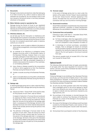 Business Interruption cover section


 9.	 Documents                                                          13.	 Turnover output
 	    Damage to documents and electronic data files belonging           	   In the event of Damage giving rise to a claim under this
      to or held in trust by You, while in transit or while at the          section, at Your option, the term ‘Output’ may be substituted
      premises not occupied by You but limited to 20% of the                for the term ‘Gross Income’ wherever appearing in this
      sum insured or the amount shown in the Policy Schedule,               section. Provided that only one such term will operate in
      whichever is the greater.                                             connection with any one occurrence involving Damage.

 10.	 Motor Vehicles owned or operated by You                           14.	 Government incentives
 	    Damage during the Period of Cover to any registered               	   Gross Profit is extended to include the loss of any Government
      Vehicles or trailers owned or operated by You, while such             approved incentives, subsidies or market development
      Vehicles are at the Business Premises or at other premises            allowances You are entitled to in relation to Your Business.
      in Australia but not on a public thoroughfare.
                                                                        15.	 Contractual fines and penalties
 11.	 Infectious disease, etc.
                                                                        	   Following a claim under Part C – Insurable Gross Profit,
 	    we will also pay You for interruption or interference with            Item 1 Gross Profit, we will also pay:
      Your Business due to closure or evacuation of the whole or
      part of the Business Premises during the Period of Cover              (a)	 for fines or damages, other than aggravated, punitive
      by order of a competent government, public or statutory                    or exemplary damages, for breach of contract resulting
      authority as a result of:                                                  from non completion or late completion of orders; or

      (a)	 bomb threat, vermin or pests or defects in the drains or         (b)	 in discharge of contract purchases, cancellation
           other sanitary arrangements, occurring at the Business                charges, fines or damages for breach of contracts
           Premises                                                              for the purchase of goods or services which cannot be
                                                                                 utilised by You during the Indemnity Period, less any
      (b)	 an outbreak of an infectious or contagious human                      value to You for such goods or the amount received
           disease occurring within a 20-kilometre radius of                     from sale.
           the Business Premises, however there is no cover
           for highly pathogenic Avian Influenza or any disease         	   The amount payable shall not exceed 20% of the total
           declared to be a quarantinable disease under the                 sum insured for Gross Profit.
           Quarantine Act 1908 (as amended) irrespective of
           whether discovered at the location of Your premises,
           or out-breaking elsewhere
                                                                        Optional benefit
                                                                        The following Optional benefit does not apply automatically.
      (c)	 injury, illness or disease caused by the consumption         It will apply when You have requested it’s inclusion in this
           of food or drink supplied at or from Your Business           section, and the current Policy Schedule has been endorsed
           Premises during the Period of Cover                          by us noting the inclusion.
      (d)	 murder or suicide occurring at the Business Premises,
           or                                                           Goodwill
                                                                        Following Damage to any building at Your Business Premises
      (e)	 shark or crocodile attack occurring within a 20-kilometre
                                                                        we will pay, up to the sub-limit of liability shown in the current
           radius of the Business Premises during the Period of
                                                                        Policy Schedule for ‘Goodwill’, for the actual cost of goodwill
           Cover.
                                                                        incurred by You when purchasing a business in order to maintain
 12. 	Salvage sale                                                      Your Business activities. Provided that:
 	    If, following Damage giving rise to a claim under this Policy,    (a) 	 we will only pay these goodwill costs when the building
      the insured shall hold a salvage sale during the Indemnity              that is damaged cannot or will not be repaired or rebuilt
      Period:                                                                 due to any refusal by any owner or lessor other than You
                                                                              to repair or rebuild; and any restrictions imposed by any
      (a)	 Clause (a) of Item 1 ‘Gross Profit’ of this section shall,
                                                                              legal authority, and
           for the purpose of such claim, read as follows:
                                                                        (b)	 the purchase of the business is incurred because You
      	   In respect of reduction in Turnover the sum produced
                                                                             were unable to continue Your Business at the Business
          by applying the Rate of Gross Profit to the amount
                                                                             Premises as a result of the Damage to the buildings not
          by which the Turnover during the Indemnity Period
                                                                             being repaired, and
          (less the Turnover for the period of the salvage sale)
          shall, in consequence of the Damage, fall short of the        (c) 	 the cause of the Damage to the buildings would have been
          Standard Turnover, from which shall be deducted the                 covered by the Business Property cover section of Your
          Gross Profit actually earned during the period of the               Policy had that building been insured under that section,
          salvage sale.                                                       and
      (b)	 The definition of Shortage in Turnover shall, for the        (d) 	 the business that is purchased is similar to Your Business.
           purpose of such claim, mean the amount by which
           the Turnover during a period (less the Turnover for
           the period of the salvage sale) shall, in consequence
           of the Damage, fall short of the part of the Standard
           Turnover which relates to that period, from which shall
           be deducted the pay-roll paid out of the proceeds of
           the salvage sale.



 22
 