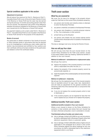 Business Interruption cover section/Theft cover section


Special conditions applicable to this section                       Theft cover section
Adjustment of premium
                                                                    What You are covered for
We will reduce Your premium for Part A – Revenue or Part C –
Insurable Gross Profit cover at the end of each Period of Cover     We cover You for loss of or damage to the property shown
if the Revenue or Gross Profit (as the case may be) earned          under the Theft item on the current Policy Schedule caused by:
during the previous 12 months accounting period is less than        1. 	 any person who forcibly and violently enters or attempts
the sum insured. The adjustment rate is 50% of the difference            to enter the Business Premises
between the premium payable for the Revenue or Gross Profit
sum insured and for the Revenue or Gross Profit earned.             2. 	 any person unlawfully concealed on the Business Premises

Any payment made by us for a claim under Part A – Revenue or        3. 	 any person who threatens or commits physical violence
Part C – Insurable Gross Profit is to be included in the Revenue         to You, Your employees or other persons
or Gross Profit earned for the purpose of this adjustment.          4. 	 armed hold-up at the Situation

                                                                    5.	 any person who breaks into any locked cabinet and/or
Books of account
                                                                        counter and/or showcase which is located on the Business
Any particulars or details contained in Your books of account           Premises.
or other business books or documents that may be required
by us for investigating or verifying any claim made under this      The loss or damage must occur during the Period of Cover.
section may be produced and certified by Your auditors and
their certificate will be prima facie evidence of the particulars
                                                                    How we will pay Your claim
and details to which the certificate relates.
                                                                    We will not pay more than the sum insured shown on the
                                                                    current Policy Schedule for the Theft cover section, except
                                                                    to the extent stated under the heading ‘Additional benefits in
                                                                    addition to Your sum insured’.

                                                                    Method of settlement – reinstatement or replacement value
                                                                    We will pay Your cost to:

                                                                    (a)	 replace the property if the covered property is not found
                                                                         within a reasonable time after the loss, or

                                                                    (b)	 replace the property if the covered property cannot be
                                                                         economically repaired, or

                                                                    (c)	 repair the property if the covered property can be economically
                                                                         repaired

                                                                    Method of settlement – Indemnity
                                                                    We will pay You the replacement cost of the insured property
                                                                    less an equitable amount for age, wear, tear, depreciation
                                                                    and will make an adjustment for the general condition and
                                                                    remaining useful life of the individual item or components that
                                                                    are damaged:

                                                                    (a)	 if you do not replace the covered property which is lost
                                                                         or destroyed, or

                                                                    (b)	 if the covered property can be repaired for less than the
                                                                         cost to replace but you choose not to replace the property.


                                                                    Additional benefits: Theft cover section
                                                                    Additional benefits included in Your sum insured
                                                                    Where a sum insured is shown on the Policy Schedule for
                                                                    contents or total contents and where that sum insured has
                                                                    not been otherwise exhausted, cover is extended to include:

                                                                    Theft (limited) without forcible and violent entry
                                                                    (a)	 loss or damage, limited to $10,000 for any one occurrence,
                                                                         by theft or attempted theft of Business Property other than
                                                                         electronic equipment, Stock or customers’ goods,

                                                                    (b)	 loss or damage, limited to $20,000 (unless a higher amount
                                                                         applicable to this paragraph (b) is shown in the current
                                                                         Policy Schedule against the above heading) for any one
                                                                         occurrence, by theft or attempted theft of Your electronic
                                                                         equipment which is not Stock.


                                                                                                                                     23
 