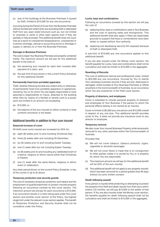 Theft cover section


 (c)	 loss of the buildings at the Business Premises if caused         Locks, keys and combinations
      by theft, limited to $10,000 for any one occurrence,             Following an occurrence covered by this section we will pay
 occurring during the Period of Cover from the Business Premises       the cost of:
 without forcible and violent entry but excluding theft or attempted   (a)	 replacing locks, keys or combinations used in Your Business
 theft from any open-sided structure such as, but not limited               and the cost of opening safes and strongrooms. This
 to verandas or yards or other open spaces even if they are                 additional benefit shall also apply if there are reasonable
 partially or fully enclosed. This additional benefit does not cover        grounds to suspect that keys or combinations have been
 loss as a result of unexplained disappearance, unexplained or              stolen or copied without Your authority.
 inventory shortage, clerical or accounting errors or shortage in
 supply or delivery to or from the Business Premises.                  (b)	 replacing and developing security film exposed because
                                                                            of theft or attempted theft.
 Damage to Business Premises
                                                                       A sub-limit of $10,000 any one occurrence applies to this
 The cost to repair Your Business Premises and property contained      additional benefit.
 inside. The maximum amount we will pay for this additional
 benefit is the total of:                                              If you are also insured under the Money cover section, the
                                                                       benefit payable for Locks, keys and combinations shall not be
 (a)	 the remaining sum insured for each item covered after            cumulative and shall be limited to $10,000 in the aggregate.
      payment of a claim, and
                                                                       Rewriting of Records
 (b)	 the sub-limit (if any) shown in the current Policy Schedule
      for this additional benefit.                                     The cost of additional clerical and professional costs, limited
                                                                       to $25,000 any one occurrence, incurred by You to rewrite
 Permanently fixed (non-portable) apparatus                            Your necessary business records if they are lost, destroyed or
 Theft, whether following forcible and violent entry or otherwise,     damaged, whilst located at Your Business Premises or offsite
 of permanently fixed (non-portable) apparatus or appliances,          anywhere in the Commonwealth of Australia, by an occurrence
 owned by You or for which You are legally responsible or have         which You are covered for in the Theft cover section.
 assumed a responsibility to insure, attached to the building
                                                                       Property of directors, and employees
 other than by means of a flexible or tensile cord to a power
 point but limited to an amount not exceeding:                         Cover is extended to include personal property of directors
                                                                       and employees of Your Business if the person to whom the
 (a)	 $10,000; or                                                      personal effects belong is not named as an insured.
 (b)	 the balance of the sum insured on either contents or total       Cover is limited to $5,000 any one person and $10,000 overall
      contents whichever is the lesser.                                in respect of any one loss. This additional benefit provides
                                                                       cover to You. It does not provide any insurance cover to any
                                                                       director or employee.
 Additional benefits in addition to Your sum insured
 Seasonal increase of cover                                            Temporary removal

 All theft cover sums insured are increased by 50% for:                We also cover Your insured Business Property while temporarily
                                                                       removed to any other premises within the Commonwealth of
 (a) 	 eight (8) weeks prior to and including Christmas Day;           Australia.
 (b) 	 three (3) weeks after and including 26 December;                Provided that:
 (c) 	 six (6) weeks prior to and including Easter Tuesday;            (a) 	 We will not cover tobacco, tobacco products, cigars,
 (d) 	 one (1) week after but not including Easter Tuesday;                  cigarettes or alcoholic beverages

 (e) 	 six (6) weeks prior to and including any celebrated event of    (b) 	 We will not cover Stock in trade that is on consignment
       a festive, religious or ethnic nature (other than Christmas           to other parties unless it is owned by You or is property
       or Easter);                                                           for which You are responsible

 (f) 	 one (1) week after the same festive, religious or ethnic        (c) 	 The maximum amount we will pay for this additional benefit
       event or celebration.                                                 will be 20% of the sum insured.

 Any other period shown on the current Policy Schedule, in lieu        (d) 	 This additional benefit will not apply to any property insured,
 of the covers in (a) to (f) above.                                          which has been removed for a period greater than 90 days
                                                                             without our prior written consent.
 Temporary protection and security guards
                                                                       Death following assault
 The cost of necessary temporary protection and repairs and the
 employment of guards/watchmen to protect insured property             If any person is injured while protecting or attempting to protect
 following an occurrence covered by this cover section. The            the property from theft and death results from that injury within
                                                                       twelve (12) months, we will pay $10,000 to the estate of that
 maximum amount we will pay for each occurrence is $10,000.
                                                                       person. If You are also insured under the Money cover section,
 If an occurrence results in a claim being paid under this cover
                                                                       the benefits payable for death following assault shall not be
 section and another cover section of the Policy, the highest
                                                                       cumulative and shall be limited to $10,000 in the aggregate.
 single limit under the relevant cover section applies. The benefit
 of Temporary Protection and Security Guards shall not be
 cumulative under this Policy.




 24
 