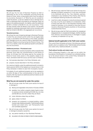 Theft cover section


Employee dishonesty                                                     3. 	 We will not pay under the Theft cover section for loss of or
We will pay You for loss of Business Property by theft or                    damage to property caused by or in any way contributed
dishonesty by any of Your employees occurring during the                     to by dishonest acts by You, Your directors, partners,
Period of Cover, which is discovered within forty five days of               employees or any members of Your Family, other than by
its occurrence. Exclusion 3, of ‘What You are not covered for                an employee following forcible and violent entry.
under this section’, so far as it relates to loss or damage due to      4. 	 Loss from a safe, strongroom or security enclosure opened
theft or attempted theft committed by an employee, does not                  by a key or by the use of details of a combination, either
apply to this additional benefit. Our liability under this additional        of which has been left on Your Business Premises while
benefit is limited to $5,000 for any one occurrence. If You                  closed for business, is not covered for more than the sum
are also insured under the Money cover section, the benefits                 insured on Business Property anywhere on the premises
payable for employee dishonesty shall not be cumulative and                  outside Business Hours.
shall be limited to $5,000 in the aggregate per occurrence.
                                                                        5. 	 We will not pay under the Theft cover section for unexplained
Tenanted premises                                                            disappearances or unexplained shortages, whether resulting
We will pay the cost of repairing damage to Business Premises                from clerical or accounting errors or shortages in supply
in which You are a tenant and for which You are legally liable               or delivery of materials to or by You.
to pay in accordance with the terms of Your lease, provided
such damage occurs as a result of theft or attempted theft of
                                                                        Optional benefit applicable to the Theft cover section
Business Property occurring during the Period of Cover. The
limit of our liability under this additional benefit is $10,000 for     The current Policy Schedule will show if the following optional
any one occurrence.                                                     benefit, which is in addition to the ‘Theft (limited) without forcible
                                                                        and violent entry’ Additional Benefit, is covered.
Additional premises – Provisional cover
Cover is extended to include all property within Australia that         Theft without forcible and violent entry
becomes Yours after the commencement of the Period of                   Theft of Business Property in the open air but within the
Cover, for 30 days from first being used by You (unless the             boundaries of the Situation or contained in an unlocked building,
Period of Cover ends sooner or the property ceases to be                up to the amount shown in the current Policy Schedule for
Yours, whichever shall first occur), but the cover is limited to:       ‘theft without forcible and violent entry’.

(a)	 the business described in the Policy Schedule, and

(b)	 property insured described in the Policy Schedule.

Our maximum liability under this additional benefit is limited to
twenty percent (20%) of the highest sum insured shown in the
Policy Schedule in relation to each item of property insured.

Full details of such additional property are to be supplied to
us within 30 days of Your commencement of the use of the
property. We may require an additional premium before we will
insure such property.


What You are not covered for under this section
1.	 We will not pay under the Theft cover section for loss of
    or damage to:

    (a)	 Money and negotiable instruments in Excess of $250

    (b)	 jewellery, furs, bullion, property made of gold or silver
         or precious stones exceeding $10,000 any one loss
         and $2,000 any one item unless they are Stock

    (c)	 motor Vehicles unless they are Stock

    (d)	 glass unless it is Stock

    (e)	 property not contained in a locked building, unless
         insured under Additional benefits ‘Theft (limited) without
         forcible and violent entry’ and ‘Permanently fixed
         (non-portable) apparatus’.

2.	 We will not pay under the Theft cover section for loss of
    or damage to property caused by:

    (a)	 any person lawfully on Your Business Premises

    (b)	 any person who does not steal or intend to steal property.




                                                                                                                                           25
 