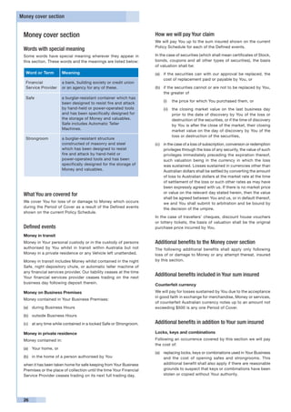 Money cover section


 Money cover section                                                 How we will pay Your claim
                                                                     We will pay You up to the sum insured shown on the current
                                                                     Policy Schedule for each of the Defined events.
 Words with special meaning
 Some words have special meaning wherever they appear in             In the case of securities (which shall mean certificates of Stock,
 this section. These words and the meanings are listed below:        bonds, coupons and all other types of securities), the basis
                                                                     of valuation shall be:
  Word or Term        Meaning                                        (a) 	 if the securities can with our approval be replaced, the
                                                                           cost of replacement paid or payable by You, or
  Financial           a bank, building society or credit union
  Service Provider    or an agency for any of these.                 (b)	 if the securities cannot or are not to be replaced by You,
                                                                          the greater of
  Safe                a burglar-resistant container which has
                                                                         (i) 	 the price for which You purchased them, or
                      been designed to resist fire and attack
                      by hand-held or power-operated tools               (ii) 	 the closing market value on the last business day
                      and has been specifically designed for                    prior to the date of discovery by You of the loss or
                      the storage of Money and valuables.                       destruction of the securities, or if the time of discovery
                      Safe includes Automatic Teller                            by You is after the close of the market, their closing
                      Machines.                                                 market value on the day of discovery by You of the
                                                                                loss or destruction of the securities,
  Strongroom          a burglar-resistant structure
                      constructed of masonry and steel               (c) 	 in the case of a loss of subscription, conversion or redemption
                      which has been designed to resist                    privileges through the loss of any security, the value of such
                      fire and attack by hand-held or                      privileges immediately preceding the expiration thereof,
                      power-operated tools and has been                    such valuation being in the currency in which the loss
                      specifically designed for the storage of             was sustained. Losses sustained in currencies other than
                      Money and valuables.                                 Australian dollars shall be settled by converting the amount
                                                                           of loss to Australian dollars at the market rate at the time
                                                                           of settlement of the loss or such other rates as may have
                                                                           been expressly agreed with us. If there is no market price
                                                                           or value on the relevant day stated herein, then the value
 What You are covered for
                                                                           shall be agreed between You and us, or in default thereof,
 We cover You for loss of or damage to Money which occurs                  we and You shall submit to arbitration and be bound by
 during the Period of Cover as a result of the Defined events              the decision of the umpire.
 shown on the current Policy Schedule.
                                                                     In the case of travellers’ cheques, discount house vouchers
                                                                     or lottery tickets, the basis of valuation shall be the original
 Defined events                                                      purchase price incurred by You.
 Money in transit
 Money in Your personal custody or in the custody of persons         Additional benefits to the Money cover section
 authorised by You whilst in transit within Australia but not        The following additional benefits shall apply only following
 Money in a private residence or any Vehicle left unattended.        loss of or damage to Money or any attempt thereat, insured
 Money in transit includes Money whilst contained in the night       by this section.
 Safe, night depository chute, or automatic teller machine of
 any financial services provider. Our liability ceases at the time
 Your financial services provider ceases trading on the next
                                                                     Additional benefits included in Your sum insured
 business day following deposit therein.
                                                                     Counterfeit currency
 Money on Business Premises                                          We will pay for losses sustained by You due to the acceptance
                                                                     in good faith in exchange for merchandise, Money or services,
 Money contained in Your Business Premises:
                                                                     of counterfeit Australian currency notes up to an amount not
 (a)	 during Business Hours                                          exceeding $500 is any one Period of Cover.
 (b)	 outside Business Hours

 (c)	 at any time while contained in a locked Safe or Strongroom.    Additional benefits in addition to Your sum insured
 Money in private residence                                          Locks, keys and combinations
 Money contained in:                                                 Following an occurrence covered by this section we will pay
                                                                     the cost of:
 (a)	 Your home, or
                                                                     (a)	 replacing locks, keys or combinations used in Your Business
 (b)	 in the home of a person authorised by You                           and the cost of opening safes and strongrooms. This
 when it has been taken home for safe keeping from Your Business          additional benefit shall also apply if there are reasonable
 Premises or the place of collection until the time Your Financial        grounds to suspect that keys or combinations have been
 Service Provider ceases trading on its next full trading day.            stolen or copied without Your authority.




 26
 