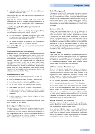 Money cover section

(b)	 replacing and developing security film exposed because         Death following assault
     of theft or attempted theft.                                   If any person is injured while protecting or attempting to protect
A sub-limit of $10,000 any one occurrence applies to this           Money from theft or attempted theft and death results from
additional benefit.                                                 that injury within twelve months, we will pay the estate of that
                                                                    person $10,000. This amount is in addition to any amount we
If you are also insured under the Theft cover section, the          pay for loss of Money. If You are also insured under the Theft
benefit payable for Locks, keys and combinations shall not be       cover section, the benefits payable for death following assault
cumulative and shall be limited to $10,000 in the aggregate.        shall not be cumulative and shall be limited to $10,000 in the
                                                                    aggregate.
Loss of or damage to Safes, Strongrooms and cash
carrying bags                                                       Employee dishonesty
If Money is stolen or there is an attempt at stealing Your Money    We will pay You for loss of Money by theft or dishonesty by
from Your Safe or Strongroom, we will pay You:                      any of Your employees occurring during the Period of Cover,
(a)	 the cost of opening the Safe or Strongroom and to repair       which is discovered within forty-five days of its occurrence.
     or replace any loss or damage to the Safe or Strongroom        Exclusion 1(c), of ‘What You are not covered for under this
     that was caused by the theft or attempt                        section’, so far as it relates to loss or damage due to theft or
                                                                    attempted theft committed by an employee, does not apply to
(b)	 we will pay for loss of or damage to Your cash carrying        this additional benefit. Our liability under this additional benefit
     bag that was caused by the theft or attempt.                   is limited to $5,000 for any one occurrence. If You are also
                                                                    insured under the Theft cover section, the benefits payable
A sub-limit of $10,000 any one occurrence applies to this
                                                                    for employee dishonesty shall not be cumulative and shall be
additional benefit.
                                                                    limited to $5,000 in the aggregate per occurrence.
Temporary protection and security guards
                                                                    Traveller’s Money
We will pay You the costs necessarily and reasonably incurred
                                                                    Cover under this part is extended to include loss of Money
by You in effecting temporary protection and the employment
                                                                    belonging to You, occurring while such Money is in Your personal
of guards/watchmen to safeguard the insured property as a
                                                                    custody, or in the custody of Your employee, up to the lesser
result of theft or attempted theft of Money occurring during the
                                                                    of $10,000 or the amount specified on the Policy Schedule
Period of Cover and that is insured under this cover section.
The maximum amount we will pay for each occurrence is               for Defined event ‘Money in transit’, while travelling outside
$10,000. If an occurrence results in a claim being paid under       of Australia in connection with Your Business.
this cover section and another cover section of the Policy, the
highest single limit under the relevant cover section applies.      Additional premises – Provisional cover
The benefit of Temporary Protection and Security Guards shall       Cover is extended to include Money at, or in transit to or
not be cumulative under this Policy.                                from any new Business Premises occupied by You after the
                                                                    commencement of the Period of Cover, within Australia, for 30
Seasonal increase of cover                                          days from first being used by You (unless the Period of Cover
                                                                    or Your occupancy of such premises ends sooner, whichever
All Money Cover sums insured are increased by 50% for:
                                                                    shall first occur), but the cover is limited to:
(a)	 eight (8) weeks prior to and including Christmas Day;
                                                                    (a)	 the business described in the Policy Schedule, and
(b)	 three (3) weeks after and including 26 December;
                                                                    (b)	 the Money insured described in the Policy Schedule.
(c)	 six (6) weeks prior to and including Easter Tuesday;
                                                                    Our maximum liability under this additional benefit is limited
(d)	 one (1) week after but not including Easter Tuesday;           to 20% of the sum insured shown in the Policy Schedule in
                                                                    relation to each item of Money covered under this section.
(e)	 six (6) weeks prior to and including any celebrated event of
     a festive, religious or ethnic nature (other than Christmas    Full details of such additional property are to be supplied to
     or Easter);                                                    us within 30 days of Your commencement to use the property.
                                                                    If we agree to cover Money at the additional location, we may
(f)	 one (1) week after the same festive, religious or ethnic
                                                                    require payment of an additional premium.
     event or celebration.

Any other period shown on the current Policy Schedule, in lieu      Property of directors, and employees
of the covers in (a) to (f) above.                                  If clothing or personal effects are lost or damaged during a
                                                                    theft of Money, we will pay in addition to the sum insured the
Bank and public holidays extension                                  cost of repairing or replacing these items.
The sums insured for Money cover are automatically increased
                                                                    Cover is limited to $5,000 any one person and $10,000 overall
by 100% or $75,000 whichever is the lesser on days that are
                                                                    in respect of any one loss. This additional benefit provides
gazetted bank or public holidays. This increase shall apply up
                                                                    cover to you. It does not provide any insurance cover to any
until bank closing time on the next business day after such
                                                                    director or employee. There is no cover for you or any person
holiday. This additional benefit does not apply to damage to
                                                                    named as the insured on your Policy Schedule.
Safes and Strongrooms and seasonal increases.




                                                                                                                                     27
 