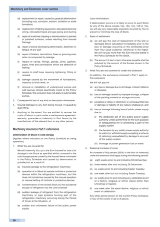 Machinery and Electronic cover section


      (d)	 replacement or repair, caused by gradual deterioration          Loss minimisation:
           (including rust, corrosion, erosion, oxidation or scale
                                                                       	   If deterioration occurs or is likely to occur to such Stock
           formation)
                                                                           by any of the above causes 1(a), 1(b), 1(c), 1(d) or 1(e),
      (e)	 replacement of lighting equipment, reticulated electrical       we will pay any reasonable expenses incurred by You to
           wiring, reticulated liquid and gas piping and ducting           prevent or minimise the loss of Stock.

      (f)	 repair of scratches chipping or discolouration to painted   2.	 Basis of settlement
           or polished surfaces, unless resulting from Insured
                                                                           (a)	 we will pay the cost of replacement of the lost or
           Damage
                                                                                damaged Stock calculated immediately prior to the
      (g)	 repair of slowly developing deformation, distortion or               loss or damage occurring or the contracted price
           fatigue of any part                                                  from Your usual customer, whichever is the higher.
                                                                                We will not pay more than the Sum Insured stated in
      (h)	 repair of blisters, laminations, flaws or grooving even
                                                                                the Policy Schedule for the Stock.
           when accompanied by leakage
                                                                           (b)	 The amount of each claim otherwise payable shall be
      (i)	 repairs to valves, fittings, glands, joints, gaskets,
                                                                                reduced by the amount of the Excess shown in the
           pipes, lines and connections which are defective or
                                                                                Policy Schedule.
           leaking
                                                                       3.	 What You are not covered for under this extension
      (j)	 repairs to shaft keys requiring tightening, fitting or
           renewal                                                     	   (In addition, the exclusions contained in Part 1 apply to 	
                                                                           this extension)
      (k)	 damage caused by the movement of foundations,
           masonry or brick work, or                                       We will not pay for:

      (l)	 removal or installation of underground pumps and                (a)	 any loss or damage due to shrinkage, inherent defects
           well casings. Unless specifically noted on the Policy                or diseases
           Schedule, this exclusion does not apply to submersible
                                                                           (b)	 loss or damage caused by improper storage, collapse
           pumps.
                                                                                of the packing material or storage structure
 3.	 Consequential loss of any kind or description whatsoever.
                                                                           (c)	 penalties or delay or detention or consequential loss
 4.	 Insured Damage to any item being moved, if caused by                       or damage or liability of any nature whatsoever, and
     dual lifting.
                                                                           (d)	 loss or damage following loss of public power supply
 5.	 Anything to the extent You are entitled to recover the                     due to:
     costs of labour or parts under a maintenance agreement,
                                                                               (i)	 the deliberate act of any public power supply
     warranty, guarantee or indemnity in Your favour by the
                                                                                    authority unless performed for the sole purpose
     manufacturer of the relevant item or any other person.
                                                                                    of safeguarding life or protecting a part of the
                                                                                    supply system
 Machinery insurance Part 1 extensions                                         (ii)	 the decision by any public power supply authority
                                                                                     to restrict or withhold supply excepting a scheme
 Deterioration of Stock in cold storage
                                                                                     of rationing necessitated by damage to any part
 (Applies where indicated on the Policy Schedule as being                            of the supply system
 operative.)
                                                                               (iii) 	 shortage of power generation fuel or water.
 1.	 What You are covered for
                                                                       4.	 Seasonal increase of cover
 	    We will indemnify You up to the Sum Insured for loss of or
      damage to the Stock as specified whilst contained in the         	   An increase of fifty percent (50%) in the limit of indemnity
      cold storage spaces cooled by the Insured Items nominated            under this extension shall apply during the following periods:
      in the Policy Schedule and caused by deterioration or                (a)	 eight weeks prior to and including Christmas Day;
      putrefaction as a result of:
                                                                           (b)	 three weeks after and including 26 December;
      (a)	 Insured Damage to the refrigeration machinery
                                                                           (c)	 six weeks prior to and including Easter Tuesday;
      (b)	 operation of or failure to operate controls or protective
           devices within the refrigeration machinery; but this            (d)	 one week after but not including Easter Tuesday;
           does not include loss caused by the manual operation            (e)	 six weeks prior to and including any celebrated event
           or manual setting of controls or protective devices                  of a festive, religious or ethnic nature (other than
      (c)	 contamination of the stored Stock by the accidental                  Christmas or Easter);
           escape of refrigerant into the cold chamber                     (f)	 one week after the same festive, religious or ethnic
      (d)	 sudden leakage of refrigerant from the refrigeration                 event or celebration.
           machinery or pipe systems forming part of the               	   Any other period shown on the current Policy Schedule,
           refrigeration machinery occurring during the Period             in lieu of the covers in (a) to (f) above.
           of Cover at the Situation, or

      (e)	 sudden and unforeseen failure of the public power
           supply.




 30
 
